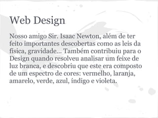 Web Design
Nosso amigo Sir. Isaac Newton, além de ter
feito importantes descobertas como as leis da
física, gravidade... Também contribuiu para o
Design quando resolveu analisar um feixe de
luz branca, e descobriu que este era composto
de um espectro de cores: vermelho, laranja,
amarelo, verde, azul, índigo e violeta.
 
