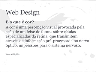 Web Design
E o que é cor?
A cor é uma percepção visual provocada pela
ação de um feixe de fotons sobre células
especializadas da retina, que transmitem
através de informação pré-processada no nervo
óptico, impressões para o sistema nervoso.

fonte: Wikipédia
 