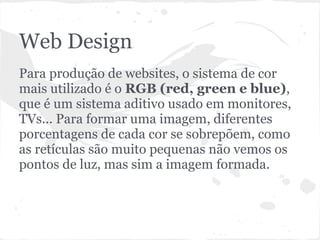 Web Design
Para produção de websites, o sistema de cor
mais utilizado é o RGB (red, green e blue),
que é um sistema aditivo usado em monitores,
TVs... Para formar uma imagem, diferentes
porcentagens de cada cor se sobrepõem, como
as retículas são muito pequenas não vemos os
pontos de luz, mas sim a imagem formada.
 