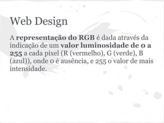 Web Design
A representação do RGB é dada através da
indicação de um valor luminosidade de 0 a
255 a cada pixel (R (vermelho), G (verde), B
(azul)), onde 0 é ausência, e 255 o valor de mais
intensidade.
 