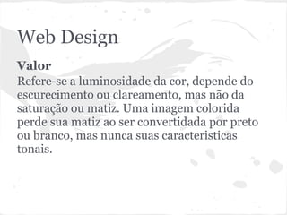 Web Design
Valor
Refere-se a luminosidade da cor, depende do
escurecimento ou clareamento, mas não da
saturação ou matiz. Uma imagem colorida
perde sua matiz ao ser convertidada por preto
ou branco, mas nunca suas caracteristicas
tonais.
 
