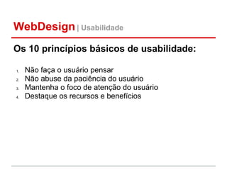 WebDesign | Usabilidade
Os 10 princípios básicos de usabilidade:

1.   Não faça o usuário pensar
2.   Não abuse da paciência do usuário
3.   Mantenha o foco de atenção do usuário
4.   Destaque os recursos e benefícios
 