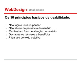 WebDesign | Usabilidade
Os 10 princípios básicos de usabilidade:

1.   Não faça o usuário pensar
2.   Não abuse da paciência do usuário
3.   Mantenha o foco de atenção do usuário
4.   Destaque os recursos e benefícios
5.   Faça uso de texto objetivo
 