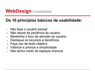 WebDesign | Usabilidade
Os 10 princípios básicos de usabilidade:

1.   Não faça o usuário pensar
2.   Não abuse da paciência do usuário
3.   Mantenha o foco de atenção do usuário
4.   Destaque os recursos e benefícios
5.   Faça uso de texto objetivo
6.   Valorize e priorize a simplicidade
7.   Não tenha medo de espaços brancos
 