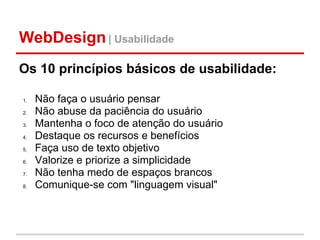 WebDesign | Usabilidade
Os 10 princípios básicos de usabilidade:

1.   Não faça o usuário pensar
2.   Não abuse da paciência do usuário
3.   Mantenha o foco de atenção do usuário
4.   Destaque os recursos e benefícios
5.   Faça uso de texto objetivo
6.   Valorize e priorize a simplicidade
7.   Não tenha medo de espaços brancos
8.   Comunique-se com "linguagem visual"
 