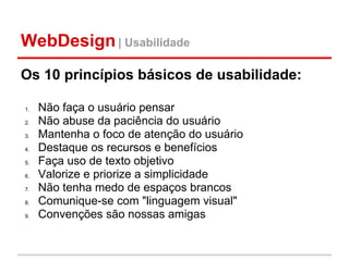 WebDesign | Usabilidade
Os 10 princípios básicos de usabilidade:

1.   Não faça o usuário pensar
2.   Não abuse da paciência do usuário
3.   Mantenha o foco de atenção do usuário
4.   Destaque os recursos e benefícios
5.   Faça uso de texto objetivo
6.   Valorize e priorize a simplicidade
7.   Não tenha medo de espaços brancos
8.   Comunique-se com "linguagem visual"
9.   Convenções são nossas amigas
 