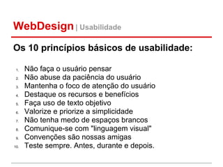 WebDesign | Usabilidade
Os 10 princípios básicos de usabilidade:

 1.   Não faça o usuário pensar
 2.   Não abuse da paciência do usuário
 3.   Mantenha o foco de atenção do usuário
 4.   Destaque os recursos e benefícios
 5.   Faça uso de texto objetivo
 6.   Valorize e priorize a simplicidade
 7.   Não tenha medo de espaços brancos
 8.   Comunique-se com "linguagem visual"
 9.   Convenções são nossas amigas
10.   Teste sempre. Antes, durante e depois.
 