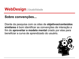 WebDesign | Usabilidade
Sobre convenções...

Diante da pesquisa com os sites de objetivos/conteúdos
similares é bom identificar as convenções de interação a
fim de aproveitar o modelo mental criado por elas para
beneficiar a curva de aprendizado do usuário.
 