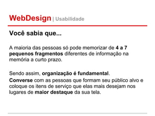 WebDesign | Usabilidade
Você sabia que...

A maioria das pessoas só pode memorizar de 4 a 7
pequenos fragmentos diferentes de informação na
memória a curto prazo.

Sendo assim, organização é fundamental.
Converse com as pessoas que formam seu público alvo e
coloque os itens de serviço que elas mais desejam nos
lugares de maior destaque da sua tela.
 