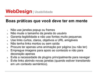 WebDesign | Usabilidade
Boas práticas que você deve ter em mente

1.   Não use janelas popup ou frames
2.   Não mude o tamanho da janela do usuário
3.   Garanta legibilidade e não use fontes muito pequenas
4.   Use links curtos, claros, objetivos e URL amigáveis
5.   Não tenha links mortos ou sem saída
6.   Procure ter apenas uma animação por página (ou não ter)
7.   Empregue imagens para apoio ao conteúdo e não para
     decoração apenas
8.   Evite a necessidade de plugins principalmente para navegar
9.   Evite links abrindo novas janelas (quando estiver transitando
     em um contexto semântico).
 
