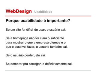 WebDesign | Usabilidade
Porque usabilidade é importante?

Se um site for dificil de usar, o usuário sai.

Se a homepage não for clara o suficiente
para mostrar o que a empresa oferece e o
que é possível fazer, o usuário também sai.

Se o usuário perder, ele sai.

Se demorar pra carregar, e definitivamente sai.
 