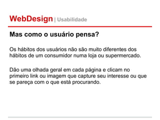 WebDesign | Usabilidade
Mas como o usuário pensa?

Os hábitos dos usuários não são muito diferentes dos
hábitos de um consumidor numa loja ou supermercado.

Dão uma olhada geral em cada página e clicam no
primeiro link ou imagem que capture seu interesse ou que
se pareça com o que está procurando.
 