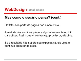 WebDesign | Usabilidade
Mas como o usuário pensa? (cont.)

De fato, boa parte da página não é nem vista.

A maioria dos usuários procura algo interessante ou útil
para clicar. Assim que encontra algo promissor, ele clica.

Se o resultado não supere sua expectativa, ele volta e
continua procurando e sai.
 