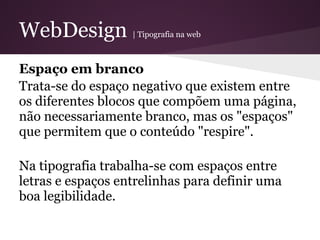 WebDesign          | Tipografia na web



Espaço em branco
Trata-se do espaço negativo que existem entre
os diferentes blocos que compõem uma página,
não necessariamente branco, mas os "espaços"
que permitem que o conteúdo "respire".

Na tipografia trabalha-se com espaços entre
letras e espaços entrelinhas para definir uma
boa legibilidade.
 