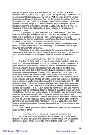 século XVI, pois é citada num documento de 1619. De 1633 a 1640 foi
          reconstruída em pedra e cal por Egas Muniz. Por algum tempo, o cabido da Sé
          a utilizou como Matriz provisória, de 1704 a 1734, mas seu tamanho limitado
          logo impossibilitou um culto maior. Em 1751 foi elevada à condição de Igreja
          Paroquial. Em 1807 a Irmandade resolveu construir novo templo, haja vista o
          estado ruinoso do antigo. A 22 de dezembro de 1808 foi lançada a pedra
          fundamental com a presença do Príncipe D. João. A 10 de abril de 1824, o
          templo foi entregue ao culto ainda em obras, faltando o frontispício e a
          decoração interna.
                  O projeto geral da igreja foi realizado por Félix José de Souza, que
          iniciou a construção, substituído em 1814 por João da Silva Muniz, arquiteto da
          casa real, e que também projetou o Real Teatro São João, em estilo
          neoclássico, no Campo dos Ciganos (onde hoje está o teatro João Caetano); e
          a Igreja do Santíssimo Sacramento, na avenida Passos.
                  A igreja apresenta um risco clássico, com fachada ladeada por duas
          pesadas torres, sendo a nave única cercada por corredores encimados por
          tribunas, com sacristia transversal.
                  A talha interna, de estilo rococó tardio, foi executada pelo artista
          brasileiro Simeão José de Nazaré, aluno de Mestre Valentim. Foi iniciada em
          1824 e concluída em 1842. Em época posterior pintaram-na de branco.

                         JOÃO DA SILVA MONIZ - DADOS BIOGRÁFICOS
                 Arquiteto da Casa Real, veio com D. João para o Brasil em 1808, aqui
          exercendo seu ofício enquanto a Côrte permaneceu no Brasil. Remodelou a
          casa doada por Elias Antônio Lopes para receber o monarca e servir-lhe de
          moradia enquanto aqui permanecesse (1808-21); colocou o pórtico estilo
          Adam, na Quinta da Boa Vista (hoje entrada para o zoológico), doado pelo
          Duque de Northumberland à D. João (1810); realizou, em 1810, o plano do
          novo Real Teatro São João, no Campo dos Ciganos, cuja obra dirigiu (1810-
          13), hoje no local está o Teatro João Caetano; em 1814, fez o projeto para a
          nova Igreja de São José, ao lado da Cadeia Velha, que sugeriu ser mais larga
          que a anterior, o que foi aprovado e cuja obra dirigiu pessoalmente (1814-21);
          em fevereiro de 1816, fez o projeto da Igreja do Santíssimo Sacramento, com
          cinco altares, na rua da Lampadosa, atual avenida Passos, tendo igualmente
          dirigido os trabalhos (1816-21). Em agosto do mesmo ano, foi a São João Del
          Rei, opinar sobre o frontispício da Igreja do Carmo, cuja obra estava parada há
          muito tempo. Sugeriu que se demolisse o já construído e que se erguesse novo
          frontispício, segundo um outro plano, sugestão que foi seguida. No ano
          seguinte, em 1817, construiu a Varanda da Coroação, defronte ao Convento do
          Carmo, no Largo do Paço, que serviu não só ao fim original, como também à
          cerimônia de casamento de D. Pedro com a Princesa Leopoldina. Em 1821,
          jurou a nova Constituição de Portugal na qualidade de Primeiro Arquiteto dos
          Paços Reais.
                 Voltou à Portugal com a Côrte no mesmo ano, nada mais se sabendo de
          suas atividades por lá.

                      SIMEÃO JOSÉ DE NAZARÉ - DADOS BIOGRÁFICOS
                Escultor e entalhador. Nasceu no Rio de Janeiro em c. 1775, sendo
          batizado na Igreja da Candelária. Era filho de uma escrava com um boticário
          português, que no fim da vida tomou ordens sacras. Em c. 1795, seguiu


                                                                                        14
PDF Creator - PDF4Free v2.0                                 http://www.pdf4free.com
 