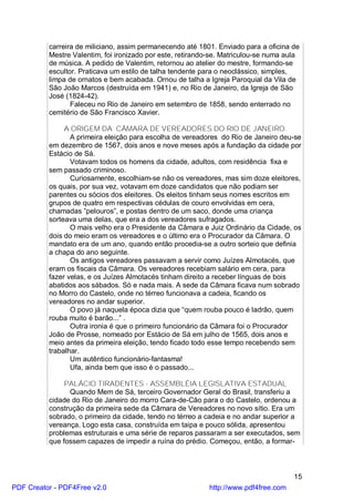 carreira de miliciano, assim permanecendo até 1801. Enviado para a oficina de
          Mestre Valentim, foi ironizado por este, retirando-se. Matriculou-se numa aula
          de música. A pedido de Valentim, retornou ao atelier do mestre, formando-se
          escultor. Praticava um estilo de talha tendente para o neoclássico, simples,
          limpa de ornatos e bem acabada. Ornou de talha a Igreja Paroquial da Vila de
          São João Marcos (destruída em 1941) e, no Rio de Janeiro, da Igreja de São
          José (1824-42).
                 Faleceu no Rio de Janeiro em setembro de 1858, sendo enterrado no
          cemitério de São Francisco Xavier.

               A ORIGEM DA CÂMARA DE VEREADORES DO RIO DE JANEIRO.
                 A primeira eleição para escolha de vereadores do Rio de Janeiro deu-se
          em dezembro de 1567, dois anos e nove meses após a fundação da cidade por
          Estácio de Sá.
                 Votavam todos os homens da cidade, adultos, com residência fixa e
          sem passado criminoso.
                 Curiosamente, escolhiam-se não os vereadores, mas sim doze eleitores,
          os quais, por sua vez, votavam em doze candidatos que não podiam ser
          parentes ou sócios dos eleitores. Os eleitos tinham seus nomes escritos em
          grupos de quatro em respectivas cédulas de couro envolvidas em cera,
          chamadas ”pelouros”, e postas dentro de um saco, donde uma criança
          sorteava uma delas, que era a dos vereadores sufragados.
                 O mais velho era o Presidente da Câmara e Juiz Ordinário da Cidade, os
          dois do meio eram os vereadores e o último era o Procurador da Câmara. O
          mandato era de um ano, quando então procedia-se a outro sorteio que definia
          a chapa do ano seguinte.
                 Os antigos vereadores passavam a servir como Juízes Almotacés, que
          eram os fiscais da Câmara. Os vereadores recebiam salário em cera, para
          fazer velas, e os Juízes Almotacés tinham direito a receber línguas de bois
          abatidos aos sábados. Só e nada mais. A sede da Câmara ficava num sobrado
          no Morro do Castelo, onde no térreo funcionava a cadeia, ficando os
          vereadores no andar superior.
                 O povo já naquela época dizia que “quem rouba pouco é ladrão, quem
          rouba muito é barão...” .
                 Outra ironia é que o primeiro funcionário da Câmara foi o Procurador
          João de Prosse, nomeado por Estácio de Sá em julho de 1565, dois anos e
          meio antes da primeira eleição, tendo ficado todo esse tempo recebendo sem
          trabalhar.
                 Um autêntico funcionário-fantasma!
                 Ufa, ainda bem que isso é o passado...

               PALÁCIO TIRADENTES - ASSEMBLÉIA LEGISLATIVA ESTADUAL
                Quando Mem de Sá, terceiro Governador Geral do Brasil, transferiu a
          cidade do Rio de Janeiro do morro Cara-de-Cão para o do Castelo, ordenou a
          construção da primeira sede da Câmara de Vereadores no novo sítio. Era um
          sobrado, o primeiro da cidade, tendo no térreo a cadeia e no andar superior a
          vereança. Logo esta casa, construída em taipa e pouco sólida, apresentou
          problemas estruturais e uma série de reparos passaram a ser executados, sem
          que fossem capazes de impedir a ruína do prédio. Começou, então, a formar-



                                                                                      15
PDF Creator - PDF4Free v2.0                                http://www.pdf4free.com
 