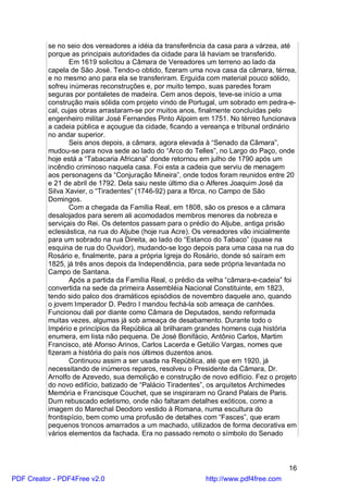 se no seio dos vereadores a idéia da transferência da casa para a várzea, até
          porque as principais autoridades da cidade para lá haviam se transferido.
                 Em 1619 solicitou a Câmara de Vereadores um terreno ao lado da
          capela de São José. Tendo-o obtido, fizeram uma nova casa da câmara, térrea,
          e no mesmo ano para ela se transferiram. Erguida com material pouco sólido,
          sofreu inúmeras reconstruções e, por muito tempo, suas paredes foram
          seguras por pontaletes de madeira. Cem anos depois, teve-se início a uma
          construção mais sólida com projeto vindo de Portugal, um sobrado em pedra-e-
          cal, cujas obras arrastaram-se por muitos anos, finalmente concluídas pelo
          engenheiro militar José Fernandes Pinto Alpoim em 1751. No térreo funcionava
          a cadeia pública e açougue da cidade, ficando a vereança e tribunal ordinário
          no andar superior.
                 Seis anos depois, a câmara, agora elevada à “Senado da Câmara”,
          mudou-se para nova sede ao lado do “Arco do Telles”, no Largo do Paço, onde
          hoje está a “Tabacaria Africana” donde retornou em julho de 1790 após um
          incêndio criminoso naquela casa. Foi esta a cadeia que serviu de menagem
          aos personagens da “Conjuração Mineira”, onde todos foram reunidos entre 20
          e 21 de abril de 1792. Dela saiu neste último dia o Alferes Joaquim José da
          Silva Xavier, o “Tiradentes” (1746-92) para a fôrca, no Campo de São
          Domingos.
                 Com a chegada da Família Real, em 1808, são os presos e a câmara
          desalojados para serem ali acomodados membros menores da nobreza e
          serviçais do Rei. Os detentos passam para o prédio do Aljube, antiga prisão
          eclesiástica, na rua do Aljube (hoje rua Acre). Os vereadores vão inicialmente
          para um sobrado na rua Direita, ao lado do “Estanco do Tabaco” (quase na
          esquina de rua do Ouvidor), mudando-se logo depois para uma casa na rua do
          Rosário e, finalmente, para a própria Igreja do Rosário, donde só saíram em
          1825, já três anos depois da Independência, para sede própria levantada no
          Campo de Santana.
                 Após a partida da Família Real, o prédio da velha “câmara-e-cadeia” foi
          convertida na sede da primeira Assembléia Nacional Constituinte, em 1823,
          tendo sido palco dos dramáticos episódios de novembro daquele ano, quando
          o jovem Imperador D. Pedro I mandou fechá-la sob ameaça de canhões.
          Funcionou dali por diante como Câmara de Deputados, sendo reformada
          muitas vezes, algumas já sob ameaça de desabamento. Durante todo o
          Império e princípios da República ali brilharam grandes homens cuja história
          enumera, em lista não pequena. De José Bonifácio, Antônio Carlos, Martim
          Francisco, até Afonso Arinos, Carlos Lacerda e Getúlio Vargas, nomes que
          fizeram a história do país nos últimos duzentos anos.
                 Continuou assim a ser usada na República, até que em 1920, já
          necessitando de inúmeros reparos, resolveu o Presidente da Câmara, Dr.
          Arnolfo de Azevedo, sua demolição e construção de novo edifício. Fez o projeto
          do novo edifício, batizado de “Palácio Tiradentes”, os arquitetos Archimedes
          Memória e Francisque Couchet, que se inspiraram no Grand Palais de Paris.
          Dum rebuscado ecletismo, onde não faltaram detalhes exóticos, como a
          imagem do Marechal Deodoro vestido à Romana, numa escultura do
          frontispício, bem como uma profusão de detalhes com “Fasces”, que eram
          pequenos troncos amarrados a um machado, utilizados de forma decorativa em
          vários elementos da fachada. Era no passado remoto o símbolo do Senado



                                                                                     16
PDF Creator - PDF4Free v2.0                                http://www.pdf4free.com
 