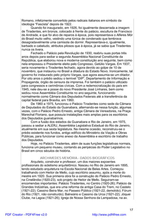 Romano, infelizmente convertido pelos radicais italianos em símbolo da
          ideologia “Fascista” depois de 1922.
                 Quando foi inaugurado, em 1926, foi igualmente descerrada a imagem
          de Tiradentes, em bronze, colocado à frente do palácio, escultura de Francisco
          de Andrade, e que foi alvo de reparos à época, pois representava o Alferes Mór
          do Brasil muito velho, vestindo uma túnica de condenado que lembrava
          desagradavelmente uma camisola de dormir. Representava-o, igualmente,
          barbado e cabeludo, atributos pilosos que à época, já se sabia que Tiradentes
          nunca os tivera.
                 Fechado o Palácio pela Revolução de 1930, reabriu suas portas três
          anos depois para sediar a segunda Assembléia Nacional Constituinte da
          República, que elaborou nova e moderna constituição ano seguinte, bem como
          nela empossou o Presidente eleito pelo Congresso, Getúlio Vargas. Em 1937,
          seria novamente o Tiradentes fechado, agora devido ao golpe de 10 de
          novembro, que instaurou no Brasil a ditadura do Estado Novo. Ironicamente, tal
          governo foi instaurado pelo próprio Vargas, que agora assumia-se um ditador.
          Por oito anos o prédio sediou o temível “DIP”, Departamento de Informação e
          Propaganda, órgão de censura da imprensa. Foi também o palácio utilizado
          para congressos e cerimônias cívicas. Com a redemocratização do país em
          1945, nele deu-se a posse do novo Presidente José Linhares, bem como
          sediou nova Assembléia Constituinte no ano seguinte, funcionando
          normalmente como Câmara dos Deputados Federais até a transferência da
          capital federal para Brasília, em 1960.
                 De 1960 a 1975, funcionou o Palácio Tiradentes como sede da Câmara
          de Deputados do Estado da Guanabara, alternando-se nessa função, algumas
          vezes, com o Palácio Pedro Ernesto, antiga Câmara de Vereadores, na Praça
          Marechal Floriano, que possuía instalações mais amplas para os escritórios
          dos Deputados guanabarinos.
                 Com a fusão dos estados da Guanabara e Rio de Janeiro, em 1975,
          passou a sediar a ALERJ, Assembléia Legislativa Estadual do Rio de Janeiro,
          atualmente em sua sexta legislatura. Na mesma ocasião, reconstruiu-se o
          prédio existente nos fundos, antigo edifício do Ministério da Viação e Obras
          Públicas, para funcionar como anexo da Assembléia e escritório de trabalho
          dos Deputados.
                 Hoje, no Palácio Tiradentes, além de suas funções legislativas normais,
          funciona um pequeno museu, contando as peripécias do Poder Legislativo no
          Brasil em cinco séculos de história.

                        ARCHIMEDES MEMÓRIA - DADOS BIOGRÁFICOS
                 Arquiteto, construtor e professor, um dos maiores expoentes
          profissionais do ecletismo arquitetônico. Nasceu no Rio de Janeiro em 1895,
          tendo estudado arquitetura na Escola Nacional de Belas Artes. Começou
          trabalhando com Heitor de Mello, cujo escritório assumiu, após a morte do
          mestre em 1920. Sua primeira obra foi a construção do Palácio Pedro Ernesto,
          na Cinelândia (1920-23), sob projeto de Heitor de Mello. Seguiram-se
          encomendas importantes: Palácio Tiradentes, no Centro (1920-26); Palácio da
          Grandes Indústrias, que era uma reforma da antiga Casa do Trem, no Castelo
          (1921-22); Cassino Beira Mar, no Passeio Público (1921-22, demolido); Fórum
          do Rio (1921, não construído); Balneário e Cassino da Urca (1921-22); Jóquei
          Clube, na Lagoa (1921-26); Igreja de Nossa Senhora da Lampadosa, na av.


                                                                                     17
PDF Creator - PDF4Free v2.0                                http://www.pdf4free.com
 