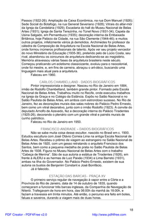 Passos (1922-26); Ampliação da Caixa Econômica, na rua Dom Manuel (1926);
          Sede Social do Botafogo, na rua General Severiano (1928); Vitrais do altar-mór
          da Igreja da Candelária (1929); Escadaria do hall do Museu Nacional de Belas
          Artes (1931); Igreja de Santa Terezinha, no Túnel Novo (1931-34); Capela da
          Usina Salgado, em Pernambuco (1935); decoração interna da Embaixada
          Britânica, hoje Palácio da Cidade, na rua São Clemente (1944-46); e muitos
          outros projetos, infelizmente vários já demolidos. Archimedes foi professor da
          cátedra de Composição de Arquitetura na Escola Nacional de Belas Artes,
          onde formou inúmeros profissionais de talento. Após ver seu projeto vencedor
          do novo Ministério da Educação (1935-36), preterido pelo de Lúcio Costa, seu
          rival, abandonou os concursos de arquitetura dedicando-se ao magistério.
          Memória atravessou várias fases da arquitetura brasileira neste século.
          Começou praticando um ecletismo classicizante, evoluiu para o neocolonial,
          onde foi mestre, e, em fins de carreira, abraçou o art-déco, buscando uma
          linguagem mais atual para a arquitetura.
                  Faleceu em 1960.

                       CARLOS CHAMBELLAND - DADOS BIOGRÁFICOS
                 Pintor impressionista e designer. Nasceu no Rio de Janeiro em 1884,
          irmão de Rodolfo Chambelland, também grande pintor. Formado pela Escola
          Nacional de Belas Artes. Trabalhou muito no Recife, onde executou trabalhos
          na Igreja da Graça e no Colégio da Estância. Expôs no Salão Nacional e no
          Salão Paulista de Belas Artes, em ambos com estrondoso sucesso. No Rio de
          Janeiro, fez as decorações murais das salas nobres do Palácio Pedro Ernesto,
          bem como um vitral decorativo, junto com o irmão Rodolfo (1923). A convite do
          deputado Arnolfo de Azevedo, fez a decoração interna do Palácio Tiradentes
          (1925-26), decorando o plenário com um grande vitral e painéis murais de
          cunho patriótico.
                 Faleceu no Rio de Janeiro em 1950.

                         FRANCISCO ANDRADE – DADOS BIOGRÁFICOS
                 Não se sabe muita coisa desse escultor, nascido no Brasil em c. 1900.
          Estudou escultura com José Otávio Correia Lima na antiga Escola Nacional de
          Belas Artes. Recebeu o prêmio de viagem ao estrangeiro no Salão Nacional de
          Belas Artes de 1920, com um gesso retratando o arquiteto Francisco dos
          Santos, bem como a pequena medalha de prata no Salão Paulista de Belas
          Artes de 1938. Figura no Museu Nacional de Belas Artes com o trabalho
          “Cabeça de Menina”. São de sua autoria a estátua de Tiradentes (1926), em
          frente à ALERJ e as hermas de Luiz Paixão (1934) e Lima Barreto (1931),
          ambas na Ilha do Governador. No Palácio Pedro Ernesto, existem de sua
          autoria os bustos de Benjamin Constant e José Bonifácio.
                 Já é falecido.

                              ESTAÇÃO DAS BARCAS - PRAÇA XV
                 O primeiro serviço regular de navegação à vapor entre a Côrte e a
          Província do Rio de Janeiro, data de 14 de outubro de 1835, quando
          começaram a funcionar três barcas inglesas, da Companhia de Navegação de
          Niterói. Trafegavam de hora em hora, das 06:00h da manhã às 18:00h, e
          faziam a travessia em trinta minutos. Até então, o percurso era feito em botes,
          faluas e saveiros, durando a viagem mais de duas horas.


                                                                                       18
PDF Creator - PDF4Free v2.0                                  http://www.pdf4free.com
 