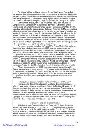 Seguiu-se a Companhia de Navegação de Niterói a das Barcas Ferry,
          cujo serviço foi solenemente inaugurado numa manhã de domingo, 29 de junho
          de 1862. Começou com três barcas norte-americanas, com rodas e capacidade
          para 300 passageiros. A Companhia Ferry ergueu então uma bonita estação
          em estilo neoclássico no Largo do Paço, inaugurada em 1862 por D. Pedro II.
                 Correram os anos e, em 1o. de outubro de 1889, com a fusão da
          Companhia das Barcas Ferry e a Empresa de Obras Públicas no Brasil,
          organizou-se a Companhia Cantareira e Viação Fluminense. De 1903 a 1908,
          quando a administração passou para o dinâmico Visconde de Moraes, realizou
          a Cantareira grandes melhoramentos, dentre eles, a compra de novas barcas,
          renovação dos cais e reconstrução das estações da Praça XV e Praça Martim
          Afonso (Niterói). A da Praça XV aproveitou-se o arcabouço da velha estação
          das barcas Ferry, tendo o arquiteto Adolpho José Dell Vecchio, que projetou
          anos antes o palacete da Ilha Fiscal, refeito a fachada em estilo eclético, com
          vistosa cúpula bulbosa e pavilhões anexos no mesmo estilo. Foi inaugurada em
          1911, tornando-se logo ponto de referência na Praça.
                 Por duas vezes as estações da Praça XV e Praça Martim Afonso foram
          duramente depredadas. A primeira, em 1925, quando se aumentou as
          passagens em dezembro. Ambos os prédios foram vandalizados pela turba
          enfurecida, bem como as barcas, que foram destruídas. A segunda foi pior. A
          Companhia Cantareira fechou as portas em meados da década de 50, sendo
          os serviços de transportes marítimos arrendados aos “Irmãos Carreteiro”, de
          Niterói. O serviço caiu muito e as barcas atrasavam, num dia de muito atraso,
          em 1959, o povo raivoso incendiou a estação Niterói e destruiu todo o interior
          da estação Praça XV. Várias barcas foram igualmente incendiadas e
          afundadas. A estação de Niterói acabou ficando irrecuperável e foi demolida.
                 Algum tempo depois, em 1960, foram os serviços assumidos pelo
          Estado da Guanabara, tendo sido em 1975, após a fusão, fundada a CONERJ -
          Companhia de Navegação do Estado do Rio de Janeiro, que até hoje mantém
          os serviços com regularidade. A estação da Praça XV, antiga Estação da
          Companhia Cantareira, foi tombada pela municipalidade e recentemente
          restaurada.

                    MONUMENTO À D. JOÃO VI - CAIS PHAROUX - PRAÇA XV
                  Num pedestal de granito retangular, sob base de cimento armado,
          olhando para o mar, eleva-se a estátua eqüestre de D. João VI, tendo na mão
          direita a esfera armilar, símbolo da monarquia portuguesa, É de autoria do
          escultor Professor B. Feyo, fundida em bronze na oficina de José Guedes, em
          Vila Nova de Gaia, Portugal. Foi oferta do Governo Português às
          comemorações do IV Centenário da Cidade em 1965. Foi inaugurada naquele
          lugar pelo Governador Carlos Lacerda, como lembrança do desembarque da
          Família Real naquele sítio em 08 de março de 1808.

                                  JOÃO VI - DADOS BIOGRÁFICOS
                João Maria José Francisco Xavier de Paula Luís Antônio Domingos
          Rafael, nasceu em Lisboa, a 13 de maio de 1767, segundo filho da Rainha D.
          Maria I, a “louca”, e de D. Pedro III, seu tio e marido. D. João VI, 27o. Rei de
          Portugal, exerceu a regência desde 1792 até 1816, quando faleceu sua mãe.
          Reinou apenas dez anos. Foi, inicialmente, destinado à carreira eclesiástica,
          mas em menos de dois anos, morreu-lhe o irmão mais velho, D. José II; e o


                                                                                         19
PDF Creator - PDF4Free v2.0                                   http://www.pdf4free.com
 