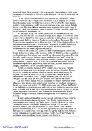 seus horários de folga ergueram nele uma capela, inaugurada em 1628, e que
          deu origem à bela igreja da Santa Cruz dos Militares, cujo templo atual data de
          1777/1811.
                 Já em 1605 existem referências documentais ao “Terreiro do Carmo”,
          primeiro nome da futura Praça XV de Novembro, e que à época era um dos
          desembarcadouros de mercadorias da cidade. Provavelmente, nesta época,
          existiam muitas casas na rua Direita e, com certeza, mais uma capela do lado
          do mar, a de São José. Não se sabe por quem e quando foi fundada, mas, já
          existia em 1640, pois nesse ano foi reconstruída. O templo atual foi iniciado em
          1808 e terminado apenas em 1842.
                 Ao seu lado, surgiu em 1619 o casarão da “Câmara Municipal e da
          Cadeia”, inicialmente uma casa térrea de taipa. Seria depois reconstruída como
          sobrado no século XVIII e dela saiu para a glória o protomártir da Inconfidência,
          Joaquim José da Silva Xavier, o Tiradentes, enforcado no Campo de São
          Domingos num sábado de sol, a 21 de abril de 1792. Após a Independência, foi
          a cadeia velha utilizada como “Câmara dos Deputados” em 1822. Noventa e
          oito anos depois foi demolida para ali ser erguido o Palácio Tiradentes,
          atualmente sede do Poder Legislativo Estadual.
                 Voltando ao século XVII. Com a ida dos vereadores para a várzea do
          “Largo do Carmo”, mudou então o eixo do poder na Capitania, indo o legislativo
          municipal para um logradouro cuja importância não parava de crescer. Por esta
          época foi erguido em um de seus cantos o pelourinho ou “polé”, poste de
          alvenaria com o símbolo da municipalidade, dando origem ao segundo nome
          do logradouro: “Largo da Polé”. A praça daí por diante não pararia mais de
          crescer em importância, sediando o poder até 1889, quando a República
          relegou estes marcos a um ostracismo completo.
                 Ainda em meados do século XVII, existiam algumas casas no lado
          esquerdo da praça, que eram alugadas pelos carmelitas a terceiros. Pouco
          depois, os próprios vereadores sugeriram ocupar a praça com casas de
          aluguel, com o fito de serem alugadas, por pura coincidência, é claro, a
          parentes dos ditos vereadores. O projeto foi vetado pelo Rei Pedro II de
          Portugal. Diga-se o que for, mas, por pouco a praça deixou de existir!
                 Já para fins do século XVII, as tais casas dos frades carmelitas foram
          adquiridas pelo governo que as demoliu e construiu em seu local o armazém
          do sal, bem como o de açúcar. Em 1698, juntou-se a eles a “Casa da Moeda”,
          vinda da Bahia e agora importante no Rio de Janeiro, haja vista que nove anos
          antes o bandeirante Antônio Dias descobriu imensas jazidas de ouro em Minas
          Gerais, originando uma corrida pelo rico metal e transformando o Rio de
          Janeiro de antigo entreposto comercial em pôrto de escoamento do ouro
          mineiro.
                 É sobre estas construções que se erguerá o edifício do Paço Imperial,
          primeira sede do executivo no Largo da Polé. Desde 1643 possuíam os
          governadores uma casa na rua Direita para o exercício de seus mandatos,
          casa esta comprada pelo Rei D. João IV para abrigar o Governador Luís
          Barbalho Bezerra, que faleceu antes de ocupá-la. Serviu como casa de
          govêrno por cem anos. Em 1733, assume o governo da Capitania e parte sul
          do Brasil o General Gomes Freire de Andrade, Conde de Bobadela. Achando-
          se mal instalado, enviou correspondência ao Rei D. João V de Portugal no
          sentido de obter outro lugar para o executivo da Capitania.



                                                                                         2
PDF Creator - PDF4Free v2.0                                  http://www.pdf4free.com
 