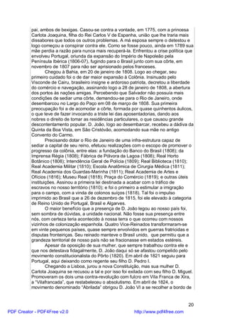 pai, ambos de bexigas. Casou-se contra a vontade, em 1775, com a princesa
          Carlota Joaquina, filha do Rei Carlos V de Espanha, união que lhe traria mais
          dissabores que todos os outros problemas. A má esposa sempre o detestou e
          logo começou a conspirar contra ele. Como se fosse pouco, ainda em 1789 sua
          mãe perdia a razão para nunca mais recuperá-la. Enfrentou a crise política que
          envolveu Portugal, oriunda da expansão do Império de Napoleão pela
          Península Ibérica (1806-07), fugindo para o Brasil junto com sua côrte, em
          novembro de 1807 para não ser aprisionado pelos franceses.
                  Chegou à Bahia, em 20 de janeiro de 1808. Logo ao chegar, seu
          primeiro cuidado foi o de dar maior expansão à Colônia. Insinuado pelo
          Visconde de Cairu, brasileiro insigne e ardoroso patriota, decretou a liberdade
          do comércio e navegação, assinando logo a 28 de janeiro de 1808, a abertura
          dos portos às nações amigas. Percebendo que Salvador não possuía mais
          condições de sediar uma côrte, demandou-se para o Rio de Janeiro, onde
          desembarcou no Largo do Paço em 08 de março de 1808. Sua primeira
          preocupação foi a de acomodar a côrte, formada por quase quinhentos áulicos,
          o que teve de fazer invocando a triste lei das aposentadorias, dando aos
          nobres o direito de tomar as residências particulares, o que causou grande
          descontentamento popular. D. João, logo ao desembarcar, recebeu a dádiva da
          Quinta da Boa Vista, em São Cristóvão, acomodando sua mãe no antigo
          Convento do Carmo.
                  Precisando dotar o Rio de Janeiro de uma infra-estrutura capaz de
          sediar a capital de seu reino, efetuou realizações com o escopo de promover o
          progresso da colônia, entre elas: a fundação do Banco do Brasil (1808); da
          Imprensa Régia (1808); Fábrica de Pólvora da Lagoa (1808); Real Horto
          Botânico (1808); Intendência Geral de Polícia (1809); Real Biblioteca (1810);
          Real Academia Militar (1810); Escola Anatômica de Cirurgia Médica (1811);
          Real Academia dos Guardas-Marinha (1811); Real Academia de Artes e
          Ofícios (1816); Museu Real (1818); Praça do Comércio (1819); e outras úteis
          instituições. Assinou a primeira lei destinada a acabar com o tráfico de
          escravos no nosso território (1810); e foi o primeiro a estimular a imigração
          para o campo, com a vinda de colonos suíços (1818). Tal foi o impulso
          imprimido ao Brasil que a 26 de dezembro de 1815, foi ele elevado à categoria
          de Reino Unido de Portugal, Brasil e Algarves.
                  O maior benefício que a presença de D. João legou ao nosso país foi,
          sem sombra de dúvidas, a unidade nacional. Não fosse sua presença entre
          nós, com certeza teria acontecido à nossa terra o que ocorreu com nossos
          vizinhos de colonização espanhola. Quatro Vice-Reinados transformaram-se
          em vinte pequenos países, quase sempre envolvidos em guerras fratricidas e
          disputas fronteiriças. Seu reinado manteve o Brasil unido, que permitiu que a
          grandeza territorial de nosso país não se fracionasse em estados estéreis.
                  Apesar da oposição de sua mulher, que sempre trabalhou contra ele e
          que nos detestava fidagalmente, D. João daqui só se afastou compelido pelo
          movimento constitucionalista do Pôrto (1820). Em abril de 1821 seguiu para
          Portugal, aqui deixando como regente seu filho D. Pedro I.
                  Chegando a Lisboa, jurou a nova Constituição, mas sua mulher D.
          Carlota Joaquina se recusou a tal e por isso foi exilada com seu filho D. Miguel.
          Promoveram os dois uma contra-revolução com fulcro em Vila Franca de Xira,
          a “Vilafrancada”, que restabeleceu o absolutismo. Em abril de 1824, o
          movimento denominado “Abrilada” obrigou D. João VI a se recolher a bordo de


                                                                                        20
PDF Creator - PDF4Free v2.0                                  http://www.pdf4free.com
 