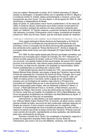 uma nau inglesa. Restaurado no poder, foi D. Carlota internada e D. Miguel
          exilado no estrangeiro. O dissabor sofrido com a ingratidão do filho D. Miguel e
          a revolta da mulher D. Carlota, abalou profundamente o monarca, nunca mais
          recuperando seu bom humor. Um ano depois, a 29 de agosto de 1825, D. João
          reconheceu a Independência do Brasil.
          Após um jantar, D. João passou mal e morreu subitamente a 10 de março de
          1826. A moderna ciência, examinando seus restos mortais conservados em
          álcool, encontrou vestígios de arsênico em dose suficiente o bastante para
          matar um “elefante”. D. Carlota Joaquina, a possível mandante de tal atentado,
          não saboreou o sucesso. Enlouqueceu como a sogra, suicidando-se tomando
          veneno em 1830, aos 55 anos. Dizem, que de uma dose cavalar de “arsênico”.

            IGREJA E CONVENTO DO CARMO, RUA PRIMEIRO DE MARÇO, PÇA. XV
                  Uma capela dedicada à Nossa Senhora da Expectação e do Parto foi
          erguida em 1570 na rua Direita por uma devota em cumprimento de uma
          promessa. Como a invocação era de difícil pronúncia pela população humilde,
          era conhecida como capela de “Nossa Senhora do Ó”, devido à oração de
          invocação desta santa iniciar com esta interjeição (Ó Virgem Maria! Ó Mãe de
          Deus!).
                  Em 1589, foi esta capela doada pela Câmara aos frades carmelitas, que
          alteraram sua invocação para a Virgem do Carmelo. Em 1611 obtiveram um
          terreno do lado esquerdo do templo, onde em 1619 iniciaram a construção de
          um convento, com pedras tiradas da Ilha das Enxadas. No século XVII o templo
          arruinou e foi reconstruído, mas mesmo assim ainda era uma pequena capela.
          O convento, ao lado era em sobrado e foi ampliado na mesma época. Assim
          ficaram estabelecidos os carmelitas até o século XVIII.
                  O belo templo barroco atual foi iniciado em 1761, sob provável risco de
          Mestre Manoel Alves Setúbal, que ergueu a Igreja dos Terceiros, logo ao lado.
          A fonte de inspiração foi o Convento do Carmo do Pôrto, Portugal, com o qual
          revela afinidades estilísticas. Quando da chegada do Príncipe D. João, em
          1808, só estava pronto o Convento, tendo a igreja de ser completada às
          pressas com um frontispício de madeira, haja vista ter o Príncipe tê-la
          convertido em Capela Real por ser a mais próxima do Paço. O convento ao
          lado foi desocupado pelos frades, nele se instalando a Rainha D. Maria I, a
          “Louca”, o Real Gabinete de Física e, no térreo, a Real Ucharia, que era o
          depósito do Palácio. Nos fundos, numa ala pertencente aos Irmãos Terceiros
          do Carmo, onde fôra um hospital, foi instalada em 1810 a Real Biblioteca, com
          livros recuperados da Biblioteca do Infantado e da Real Biblioteca da Ajuda. O
          convento foi ligado ao Paço por um passadiço.
                  Internamente, os sete altares e as duas capelas da igreja foram iniciados
          em 1785 por Mestre Inácio Ferreira Pinto. O conjunto, de decór rococó, mostra
          grande unidade de estilo, que prova ter sido a execução realizada segundo um
          projeto de conjunto. O arco cruzeiro é encimado por um magnífico ornato
          recortado. A ornamentação da nave é dividida por pilastras de estilo coríntio, o
          mesmo se dando mais tarde na igreja vizinha dos Terceiros. Pinturas ovais de
          José Leandro de Carvalho, representando os doze apóstolos, são distribuídas
          pela nave, entremeando as tribunas.
                  Durante o reinado de D. Pedro I foi completado o frontispício, segundo o
          projeto do engenheiro-arquiteto Pedro Alexandre Cavroé. Êste era
          interessante, pois como o da Cruz dos Militares, mostrava, sob influência


                                                                                        21
PDF Creator - PDF4Free v2.0                                  http://www.pdf4free.com
 