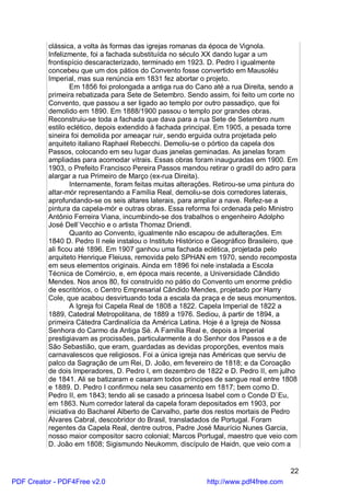 clássica, a volta às formas das igrejas romanas da época de Vignola.
          Infelizmente, foi a fachada substituída no século XX dando lugar a um
          frontispício descaracterizado, terminado em 1923. D. Pedro I igualmente
          concebeu que um dos pátios do Convento fosse convertido em Mausoléu
          Imperial, mas sua renúncia em 1831 fez abortar o projeto.
                  Em 1856 foi prolongada a antiga rua do Cano até a rua Direita, sendo a
          primeira rebatizada para Sete de Setembro. Sendo assim, foi feito um corte no
          Convento, que passou a ser ligado ao templo por outro passadiço, que foi
          demolido em 1890. Em 1888/1900 passou o templo por grandes obras.
          Reconstruiu-se toda a fachada que dava para a rua Sete de Setembro num
          estilo eclético, depois extendido à fachada principal. Em 1905, a pesada torre
          sineira foi demolida por ameaçar ruir, sendo erguida outra projetada pelo
          arquiteto italiano Raphael Rebecchi. Demoliu-se o pórtico da capela dos
          Passos, colocando em seu lugar duas janelas geminadas. As janelas foram
          ampliadas para acomodar vitrais. Essas obras foram inauguradas em 1900. Em
          1903, o Prefeito Francisco Pereira Passos mandou retirar o gradil do adro para
          alargar a rua Primeiro de Março (ex-rua Direita).
                  Internamente, foram feitas muitas alterações. Retirou-se uma pintura do
          altar-mór representando a Família Real, demoliu-se dois corredores laterais,
          aprofundando-se os seis altares laterais, para ampliar a nave. Refez-se a
          pintura da capela-mór e outras obras. Essa reforma foi ordenada pelo Ministro
          Antônio Ferreira Viana, incumbindo-se dos trabalhos o engenheiro Adolpho
          José Dell`Vecchio e o artista Thomaz Driendl.
                  Quanto ao Convento, igualmente não escapou de adulterações. Em
          1840 D. Pedro II nele instalou o Instituto Histórico e Geográfico Brasileiro, que
          ali ficou até 1896. Em 1907 ganhou uma fachada eclética, projetada pelo
          arquiteto Henrique Fleiuss, removida pelo SPHAN em 1970, sendo recomposta
          em seus elementos originais. Ainda em 1896 foi nele instalada a Escola
          Técnica de Comércio, e, em época mais recente, a Universidade Cândido
          Mendes. Nos anos 80, foi construído no pátio do Convento um enorme prédio
          de escritórios, o Centro Empresarial Cândido Mendes, projetado por Harry
          Cole, que acabou desvirtuando toda a escala da praça e de seus monumentos.
                  A Igreja foi Capela Real de 1808 a 1822. Capela Imperial de 1822 a
          1889, Catedral Metropolitana, de 1889 a 1976. Sediou, à partir de 1894, a
          primeira Cátedra Cardinalícia da América Latina. Hoje é a Igreja de Nossa
          Senhora do Carmo da Antiga Sé. A Família Real e, depois a Imperial
          prestigiavam as procissões, particularmente a do Senhor dos Passos e a de
          São Sebastião, que eram, guardadas as devidas proporções, eventos mais
          carnavalescos que religiosos. Foi a única igreja nas Américas que serviu de
          palco da Sagração de um Rei, D. João, em fevereiro de 1818; e da Coroação
          de dois Imperadores, D. Pedro I, em dezembro de 1822 e D. Pedro II, em julho
          de 1841. Ali se batizaram e casaram todos príncipes de sangue real entre 1808
          e 1889. D. Pedro I confirmou nela seu casamento em 1817; bem como D.
          Pedro II, em 1843; tendo ali se casado a princesa Isabel com o Conde D`Eu,
          em 1863. Num corredor lateral da capela foram depositados em 1903, por
          iniciativa do Bacharel Alberto de Carvalho, parte dos restos mortais de Pedro
          Álvares Cabral, descobridor do Brasil, transladados de Portugal. Foram
          regentes da Capela Real, dentre outros, Padre José Maurício Nunes Garcia,
          nosso maior compositor sacro colonial; Marcos Portugal, maestro que veio com
          D. João em 1808; Sigismundo Neukomm, discípulo de Haidn, que veio com a


                                                                                        22
PDF Creator - PDF4Free v2.0                                  http://www.pdf4free.com
 