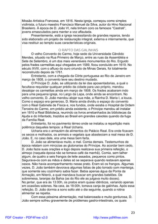 Missão Artística Francesa, em 1816. Nesta igreja, começou como simples
          violinista, o futuro maestro Francisco Manuel da Silva, autor do Hino Nacional
          Brasileiro. À época de D. João VI, nela tinham coro os famosos “Castrati”,
          jovens emasculados para manter a voz aflautada.
                  Presentemente, está a igreja necessitando de grandes reparos, tendo
          sido elaborado um projeto de restauração integral, externa e internamente, que
          visa restituir ao templo suas características originais.

                                     O RAPTO DAS GALINHAS
                 O velho Convento do Carmo, hoje sede da Universidade Cândido
          Mendes, situado na Rua Primeiro de Março, entre as ruas da Assembléia e
          Sete de Setembro, é um dos mais veneráveis monumentos do Rio. Erguido
          pelos frades carmelitas aqui chegados em 1589, ficou concluído em 1619. No
          século XVIII, com o afluxo do ouro oriundo de Minas Gerais, foi totalmente
          reconstruído depois de 1761.
                 Entretanto, com a chegada da Côrte portuguesa ao Rio de Janeiro em
          março de 1808, o convento teve seu destino mudado.
                 O Príncipe D. João, se utilizando da lei das aposentadorias, a qual o
          facultava requisitar qualquer prédio da cidade para uso próprio, mandou
          desalojar os carmelitas ainda em março de 1808. Os frades acabaram indo
          para uma pequena igreja, no Largo da Lapa, onde ainda se encontram. No
          velho convento, D. João mandou alojar sua mãe, a Rainha D. Maria I, a louca.
          Como o espaço era generoso, D. Maria ainda dividiu o espaço do convento
          com o Real Gabinete de Física e, nos fundos, onde existia o Hospital da Ordem
          Terceira do Carmo, em prédio ainda existente, o Príncipe mandou ali instalar
          em 1810 a Real Biblioteca, reunindo os livros arrebanhados às bibliotecas da
          Ajuda e do Infantado, trazidos ao Brasil em grandes caixotes quando da fuga
          da Família Real.
                 Entretanto, foi no pavimento térreo onde se instalou a repartição mais
          polêmica daqueles tempos: a Real Ucharia.
                 Ucharia era o armazém de alimentos do Palácio Real. Era onde ficavam
          os secos e molhados, os animais e vegetais que abasteciam a real mesa de D.
          João. E, no caso dele, era uma mesa bem farta.
                 D. João se alimentava muito, e mal. Comia demais. Testemunhos de
          época relatam com minúcias as glutonarias do Príncipe. Ao acordar bem cedo,
          D. João fazia suas orações e logo depois realizava sua primeira refeição, o
          almoço (naquela época não se tomava café da manhã). Comia, sem talher
          algum, de quatro a seis frangos de leite assados, pequenos como pintos.
          Segurava-os com as mãos e deles só se separava quando restavam apenas
          ossos. Não havia acompanhamento nesse prato. Eram só os frangos. Algumas
          vezes, D. João também devorava algumas fatias de pão torrado com manteiga,
          que somente seu cozinheiro sabia fazer. Bebia apenas água da Ponta da
          Armação, em Niterói, a qual mandava buscar em grandes batelões. De
          sobremesa, laranjas da Bahia (as do Rio ele as julgava muito doces).
          No jantar, que era às 13:00h, os pratos eram quase idênticos, variando apenas
          em ocasiões solenes. Na ceia, às 18:00h, tomava canja de galinhas. Após essa
          refeição, D. João dormia a sono solto até o dia seguinte, quando a rotina
          alimentar se repetia.
                 Com essa péssima alimentação, mal balanceada e muito gordurosa, D.
          João sempre sofreu gravemente de problemas gastro-intestinais, os quais


                                                                                      23
PDF Creator - PDF4Free v2.0                                http://www.pdf4free.com
 