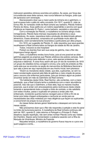 motivaram episódios cômicos ocorridos em público. Às vezes, por força das
          circunstâncias essa dieta variava, mas nunca faltavam os frangos, prato que
          ele apreciava com veneração.
                 Desnecessário dizer que a maior parte da Ucharia era o galinheiro, o
          qual ocupava todo o pátio do velho convento. Em 1817, quando D. João se
          tornou Rei, foi nomeado chefe da Real Ucharia seu barbeiro, Plácido Antônio
          Pereira de Abreu. Esse patife era um notório espertalhão e serviria com igual
          eficiência ao Imperador D. Pedro I, como barbeiro, secretário e alcoviteiro.
                 Com a nomeação de Plácido, a roubalheira na Ucharia atingiu níveis
          inimagináveis. Plácido fazia imensas requisições de alimentos a seus
          fornecedores. Às vezes, requisitava toda a produção de determinado gênero
          alimentício. Esses alimentos, comprados em quantidade muito além da
          necessária, eram sorrateiramente revendidos a particulares por altos preços.
                 Em 1819, por sugestão de Plácido, D. João requisitou que seus guardas
          recolhessem à Real Ucharia todos os frangos da cidade do Rio de Janeiro.
                 Todos, inclusive os dos hospitais!
                 Podiam os doentes ficar sem sua canja de galinha, mas o Rei não
          dispensava frango algum!
                 Claro, a roubalheira rendeu bons frutos, pois só era possível se obter
          galinhas pagando as propinas que Plácido arbitrava dos pobres cariocas. Sem
          imprensa nem justiça para defender o povo, este apenas protestava nas
          esquinas e tabernas. A coisa ficou assim até que um dia de novembro de 1819
          um grupo de cidadãos tomou coragem e enviou uma carta de protesto ao Rei,
          carta esta que se encontra na seção de manuscritos da Biblioteca Nacional e
          que vale a pena ser aqui reproduzida em seu trecho inicial, bem pitoresco:
                 “Dizem os moradores desta cidade, que eles, suplicantes, se vem na
          maior consternação possível pela falta de galinhas e mais criação de penas
          para o socorro dos enfermos particulares, pois por dinheiro algum as podem
          encontrar senão em mão do Galinheiro da Real Ucharia.”
                 “Os habitantes desta Côrte, Real Senhor, são contentes, com a maior
          satisfação, que a Real Ucharia tenha a preferência com a maior abundância
          possível, mas não que o Galinheiro, a título dela, faça os maiores insultos
          possíveis, que é andar com atravessadores pelos recôncavos desta cidade
          tomando e apreendendo toda a criação a título de contrato, e não satisfeito
          com estes insultos, passa o suplicado em pessoa a andar pelo mar,
          embarcado, revistando quantos barcos navegam para a Côrte a fim de as
          tomar pois todas chegam embargadas e nenhuma se vende para as
          necessidades das ditas moléstias por mais diligência que façam os suplicantes
          a concorrerem às praças na sua procura.”
                 As mesas fartas demais geram fatalmente o desespero em torno das
          mesas vazias...
                 Não precisamos dizer que o Rei não respondeu à petição e esta foi parar
          no limbo da burocracia joanina. A roubalheira da Real Ucharia continuou até
          abril de 1821, quando D. João retornou à Portugal e o Príncipe D. Pedro
          desativou aquela repartição, não sem antes nomear Plácido como seu Valete-
          de-Chambre. Depois seria Comendador e acabaria casando com a filha do
          Marquês de Inhambupe, Ministro da Fazenda.
                 Naqueles tempos, a roubalheira do governo ficava impune e o povo era
          quem pagava a conta...



                                                                                     24
PDF Creator - PDF4Free v2.0                                http://www.pdf4free.com
 
