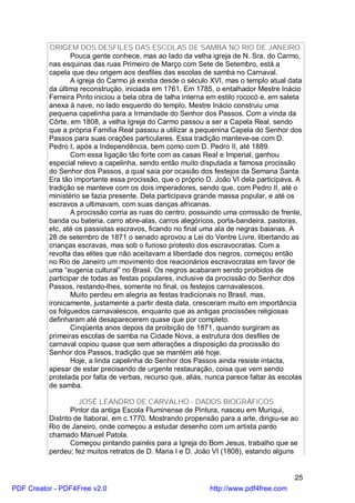 ORIGEM DOS DESFILES DAS ESCOLAS DE SAMBA NO RIO DE JANEIRO.
                 Pouca gente conhece, mas ao lado da velha igreja de N. Sra. do Carmo,
          nas esquinas das ruas Primeiro de Março com Sete de Setembro, está a
          capela que deu origem aos desfiles das escolas de samba no Carnaval.
                 A igreja do Carmo já existia desde o século XVI, mas o templo atual data
          da última reconstrução, iniciada em 1761. Em 1785, o entalhador Mestre Inácio
          Ferreira Pinto iniciou a bela obra de talha interna em estilo rococó e, em saleta
          anexa à nave, no lado esquerdo do templo, Mestre Inácio construiu uma
          pequena capelinha para a Irmandade do Senhor dos Passos. Com a vinda da
          Côrte, em 1808, a velha Igreja do Carmo passou a ser a Capela Real, sendo
          que a própria Família Real passou a utilizar a pequenina Capela do Senhor dos
          Passos para suas orações particulares. Essa tradição manteve-se com D.
          Pedro I, após a Independência, bem como com D. Pedro II, até 1889.
                 Com essa ligação tão forte com as casas Real e Imperial, ganhou
          especial relevo a capelinha, sendo então muito disputada a famosa procissão
          do Senhor dos Passos, a qual saía por ocasião dos festejos da Semana Santa.
          Era tão importante essa procissão, que o próprio D. João VI dela participava. A
          tradição se manteve com os dois imperadores, sendo que, com Pedro II, até o
          ministério se fazia presente. Dela participava grande massa popular, e até os
          escravos a ultimavam, com suas danças africanas.
                 A procissão corria as ruas do centro, possuindo uma comissão de frente,
          banda ou bateria, carro abre-alas, carros alegóricos, porta-bandeira, pastoras,
          etc, até os passistas escravos, ficando no final uma ala de negras baianas. A
          28 de setembro de 1871 o senado aprovou a Lei do Ventre Livre, libertando as
          crianças escravas, mas sob o furioso protesto dos escravocratas. Com a
          revolta das elites que não aceitavam a liberdade dos negros, começou então
          no Rio de Janeiro um movimento dos reacionários escravocratas em favor de
          uma “eugenia cultural” no Brasil. Os negros acabaram sendo proibidos de
          participar de todas as festas populares, inclusive da procissão do Senhor dos
          Passos, restando-lhes, somente no final, os festejos carnavalescos.
                 Muito perdeu em alegria as festas tradicionais no Brasil, mas,
          ironicamente, justamente a partir desta data, cresceram muito em importância
          os folguedos carnavalescos, enquanto que as antigas procissões religiosas
          definharam até desaparecerem quase que por completo.
                 Cinqüenta anos depois da proibição de 1871, quando surgiram as
          primeiras escolas de samba na Cidade Nova, a estrutura dos desfiles de
          carnaval copiou quase que sem alterações a disposição da procissão do
          Senhor dos Passos, tradição que se mantém até hoje.
                 Hoje, a linda capelinha do Senhor dos Passos ainda resiste intacta,
          apesar de estar precisando de urgente restauração, coisa que vem sendo
          protelada por falta de verbas, recurso que, aliás, nunca parece faltar às escolas
          de samba.

                    JOSÉ LEANDRO DE CARVALHO - DADOS BIOGRÁFICOS
                  Pintor da antiga Escola Fluminense de Pintura, nasceu em Muriqui,
          Distrito de Itaboraí, em c.1770. Mostrando propensão para a arte, dirigiu-se ao
          Rio de Janeiro, onde começou a estudar desenho com um artista pardo
          chamado Manuel Patola.
                  Começou pintando painéis para a Igreja do Bom Jesus, trabalho que se
          perdeu; fez muitos retratos de D. Maria I e D. João VI (1808), estando alguns


                                                                                        25
PDF Creator - PDF4Free v2.0                                  http://www.pdf4free.com
 