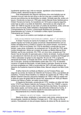 igualmente aportava aqui, indo os marujos agradecer a boa travessia no
          oratório citado, deixando lá alguns cobres.
                 Este antepassado dos seguros marítimos criou uma tradição que se
          manteve viva por mais de cem anos e não foi à toa que o oratório foi dos
          poucos que sobreviveu às demolições na cidade. Verdade seja dita, andou um
          pouco. Construído no beco em 1763 pelo mestre Manoel Alves Setúbal para a
          Ordem Terceira do Carmo, foi transferido em 1812 para a esquina seguinte,
          onde hoje se abre a rua Sete de Setembro, retornando ao sítio original em
          1924. Em 1948 foi erguido ao seu lado um prédio de escritórios, onde, como se
          fosse uma sina local, estão sediadas a Associação Nacional de
          Transportadores de Turismo, a Associação Brasileira de Jornalistas
          Especializados em Turismo, A Turistrade e a Marc Apoio Consultoria e
          Treinamento em Turismo.
                 Isso é que é um oratório com tradição em viagens!

                IGREJA DA ORDEM TERCEIRA DO CARMO - RUA 1O. DE MARÇO
                  A Ordem Terceira do Carmo foi fundada em 1648, e funcionou numa
          capela erguida nos fundos da igreja conventual. Desentendimentos com os
          frades carmelitas levou a Ordem a construir seu próprio templo, num terreno
          doado em 1749 na rua Direita. Em 1752 foi decidida a construção do novo
          templo, cujas obras, entretanto, só começaram em 16 de julho de 1755, após
          muitas divergências. Atribui-se o projeto do templo ao Mestre Manoel Alves
          Setúbal, que foi seu construtor. Em 1755, um novo risco, proposto por Frei
          Xavier Vaz de Carvalho foi aprovado para o interior do templo. A porta principal
          e uma lateral em mármore de Lióz foi encomendada a canteiros de Portugal em
          1760 e colocadas na igreja no ano seguinte. No ano de 1770, a igreja foi
          declarada terminada, à exceção das torres, sendo rezada a primeira missa no
          dia 10 de julho, durando as festividades quatro dias. Em 1772, foi decidido
          construir a Capela do Noviciado, no lado oposto à sacristia. Quanto às torres,
          só foram projetadas em 1846 e construídas de 1847 a 50 pelo professor de
          desenho da Academia Imperial de Belas Artes, Manuel Joaquim de Melo Corte
          Real.
                  A talha interna foi confiada ao Mestre Luís da Fonseca Rosa, que
          segundo se consta, foi mestre de Valentim da Fonseca e Silva, que também ali
          trabalhou. Fonseca Rosa trabalhou no retábulo da capela-mór de 1768 a 1780.
          Mestre Valentim executou pequenos trabalhos de 1780 a 1800 na capela-mór.
          A talha do corpo da igreja data do século XIX, executada em 1855 por Mestre
          Antônio de Pádua e Castro, em estilo rococó tardio.
                  A Capela do Noviciado, construída em 1772, recebeu um altar-mór feito
          entre 1772/73 por Mestre Valentim da Fonseca e Silva. Em 1796/97 o mesmo
          artista fez em estilo rococó o altar de Nossa Senhora das Dores. Os painéis à
          óleo desta capela, com temas sacros, são atribuídos à Manuel da Cunha. A
          policromia em branco e ouro desta capela foi executada apenas em 1852.
                  Recentemente foi a mesma restaurada.

                     MANUEL ALVES SETÚBAL - DADOS BIOGRÁFICOS
                Mestre de obras, entalhador e marceneiro, pelo nome, presume-se que
          era português, nascido em Setúbal, Portugal, em c. 1720. Atuou no Rio de
          Janeiro. Considerado um dos principais mestres de obras do Rio de Janeiro na



                                                                                       27
PDF Creator - PDF4Free v2.0                                 http://www.pdf4free.com
 