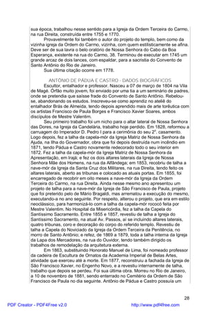 sua época, trabalhou nesse sentido para a Igreja da Ordem Terceira do Carmo,
          na rua Direita, construída entre 1755 e 1770.
                 Provavelmente foi também o autor do projeto do templo, bem como da
          vizinha igreja da Ordem do Carmo, vizinha, com quem estilisticamente se afina.
          Deve ser de sua lavra o belo oratório de Nossa Senhora do Cabo da Boa
          Esperança, existente na rua do Carmo, 38. Terminou de executar em 1745 um
          grande arcaz de dois lances, com espaldar, para a sacristia do Convento de
          Santo Antônio do Rio de Janeiro.
                 Sua última citação ocorre em 1778.

                    ANTÔNIO DE PÁDUA E CASTRO - DADOS BIOGRÁFICOS
                 Escultor, entalhador e professor. Nasceu a 07 de março de 1804 na Vila
          de Magé. Órfão muito jovem, foi enviado por uma tia a um seminário de padres,
          onde se pretendia que saísse frade do Convento de Santo Antônio. Rebelou-
          se, abandonando os estudos. Inscreveu-se como aprendiz no ateliê do
          entalhador Brás de Almeida, tendo depois aprendido mais de arte torêutica com
          os artistas Francisco de Paula Borges e Francisco Xavier Soares, ambos
          discípulos de Mestre Valentim.
                 Seu primeiro trabalho foi um nicho para o altar lateral de Nossa Senhora
          das Dores, na Igreja da Candelária, trabalho hoje perdido. Em 1828, reformou a
          carruagem do Imperador D. Pedro I para a cerimônia do seu 2o. casamento.
          Logo depois, fez a talha da capela-mór da Igreja Matriz de Nossa Senhora da
          Ajuda, na Ilha do Governador, obra que foi depois destruída num incêndio em
          1871, tendo Pádua e Castro novamente redecorado todo o seu interior em
          1872. Fez a talha da capela-mór da Igreja Matriz de Nossa Senhora da
          Apresentação, em Irajá; e fez os dois altares laterais da Igreja de Nossa
          Senhora Mãe dos Homens, na rua da Alfândega; em 1853, recobriu de talha a
          nave-mór da Igreja da Santa Cruz dos Militares, na rua Direita, tendo feito os
          altares laterais, aberto as tribunas e colocado as atuais portas. Em 1855, foi
          encarregado de recobrir em oito meses a nave-mór da Igreja da Ordem
          Terceira do Carmo, na rua Direita. Ainda nesse mesmo ano apresentou um
          projeto de talha para a nave-mór da Igreja de São Francisco de Paula, projeto
          que foi preterido pelo de Mário Bragaldi, mas arrematou a execução do mesmo,
          executando-a no ano seguinte. Por respeito, alterou o projeto, que era em estilo
          neoclássico, para harmonizá-lo com a talha da capela-mór rococó feita por
          Mestre Valentim. No Hospital da Misericórdia, fez a talha da Capela do
          Santíssimo Sacramento. Entre 1855 e 1857, revestiu de talha a Igreja do
          Santíssimo Sacramento, na atual Av. Passos, aí se incluindo altares laterais,
          quatro tribunas, coro e decoração do corpo do referido templo. Revestiu de
          talha a Capela do Noviciado da Igreja da Ordem Terceira da Penitência, no
          morro de Santo Antônio; e refez, de 1869 a 1879, toda a talha interna da Igreja
          da Lapa dos Mercadores, na rua do Ouvidor, tendo também dirigido os
          trabalhos de remodelação da arquitetura externa.
                 Em 1863, substituindo Honorato Manuel de Lima, foi nomeado professor
          da cadeira de Escultura de Ornatos da Academia Imperial de Belas Artes,
          atividade que exerceu até a morte. Em 1877, reconstruiu a fachada da Igreja de
          São Francisco Xavier, no Engenho Novo, e a revestiu internamente de talha,
          trabalho que depois se perdeu. Foi sua última obra. Morreu no Rio de Janeiro,
          a 10 de novembro de 1881, sendo enterrado no Cemitério da Ordem de São
          Francisco de Paula no dia seguinte. Antônio de Pádua e Castro possuía um


                                                                                       28
PDF Creator - PDF4Free v2.0                                 http://www.pdf4free.com
 