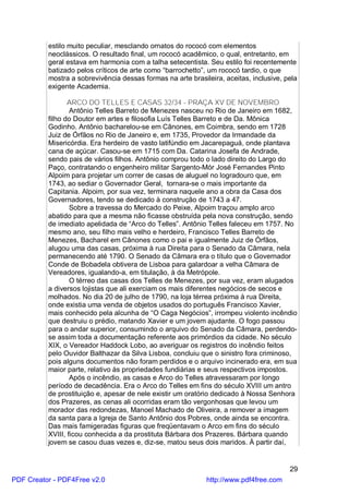 estilo muito peculiar, mesclando ornatos do rococó com elementos
          neoclássicos. O resultado final, um rococó acadêmico, o qual, entretanto, em
          geral estava em harmonia com a talha setecentista. Seu estilo foi recentemente
          batizado pelos críticos de arte como “barrochetto”, um rococó tardio, o que
          mostra a sobrevivência dessas formas na arte brasileira, aceitas, inclusive, pela
          exigente Academia.

                 ARCO DO TELLES E CASAS 32/34 - PRAÇA XV DE NOVEMBRO
                  Antônio Telles Barreto de Menezes nasceu no Rio de Janeiro em 1682,
          filho do Doutor em artes e filosofia Luís Telles Barreto e de Da. Mônica
          Godinho. Antônio bacharelou-se em Cânones, em Coimbra, sendo em 1728
          Juiz de Órfãos no Rio de Janeiro e, em 1735, Provedor da Irmandade da
          Misericórdia. Era herdeiro de vasto latifúndio em Jacarepaguá, onde plantava
          cana de açúcar. Casou-se em 1715 com Da. Catarina Josefa de Andrade,
          sendo pais de vários filhos. Antônio comprou todo o lado direito do Largo do
          Paço, contratando o engenheiro militar Sargento-Mór José Fernandes Pinto
          Alpoim para projetar um correr de casas de aluguel no logradouro que, em
          1743, ao sediar o Governador Geral, tornara-se o mais importante da
          Capitania. Alpoim, por sua vez, terminara naquele ano a obra da Casa dos
          Governadores, tendo se dedicado à construção de 1743 a 47.
                  Sobre a travessa do Mercado do Peixe, Alpoim traçou amplo arco
          abatido para que a mesma não ficasse obstruída pela nova construção, sendo
          de imediato apelidada de “Arco do Telles”. Antônio Telles faleceu em 1757. No
          mesmo ano, seu filho mais velho e herdeiro, Francisco Telles Barreto de
          Menezes, Bacharel em Cânones como o pai e igualmente Juiz de Órfãos,
          alugou uma das casas, próxima à rua Direita para o Senado da Câmara, nela
          permanecendo até 1790. O Senado da Câmara era o título que o Governador
          Conde de Bobadela obtivera de Lisboa para galardoar a velha Câmara de
          Vereadores, igualando-a, em titulação, à da Metrópole.
                  O térreo das casas dos Telles de Menezes, por sua vez, eram alugados
          a diversos lojistas que ali exerciam os mais diferentes negócios de secos e
          molhados. No dia 20 de julho de 1790, na loja térrea próxima à rua Direita,
          onde existia uma venda de objetos usados do português Francisco Xavier,
          mais conhecido pela alcunha de “O Caga Negócios”, irrompeu violento incêndio
          que destruiu o prédio, matando Xavier e um jovem ajudante. O fogo passou
          para o andar superior, consumindo o arquivo do Senado da Câmara, perdendo-
          se assim toda a documentação referente aos primórdios da cidade. No século
          XIX, o Vereador Haddock Lobo, ao averiguar os registros do incêndio feitos
          pelo Ouvidor Balthazar da Silva Lisboa, concluiu que o sinistro fora criminoso,
          pois alguns documentos não foram perdidos e o arquivo incinerado era, em sua
          maior parte, relativo às propriedades fundiárias e seus respectivos impostos.
                  Após o incêndio, as casas e Arco do Telles atravessaram por longo
          período de decadência. Era o Arco do Telles em fins do século XVIII um antro
          de prostituição e, apesar de nele existir um oratório dedicado à Nossa Senhora
          dos Prazeres, as cenas ali ocorridas eram tão vergonhosas que levou um
          morador das redondezas, Manoel Machado de Oliveira, a remover a imagem
          da santa para a Igreja de Santo Antônio dos Pobres, onde ainda se encontra.
          Das mais famigeradas figuras que freqüentavam o Arco em fins do século
          XVIII, ficou conhecida a da prostituta Bárbara dos Prazeres. Bárbara quando
          jovem se casou duas vezes e, diz-se, matou seus dois maridos. À partir daí,


                                                                                        29
PDF Creator - PDF4Free v2.0                                  http://www.pdf4free.com
 