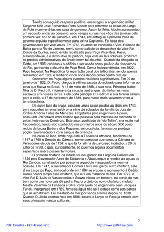 Tendo conseguido resposta positiva, encarregou o engenheiro militar
          Sargento Mór José Fernandes Pinto Alpoim para reformar as casas do Largo
          da Polé e convertê-las em casa de governo. Assim foi feito. Alpoim acrescentou
          um segundo andar ao conjunto, usou vergas curvas nos vãos das janelas pela
          primeira vez no Rio de Janeiro e, em 1743, era entregue a primeira casa de
          governo erguida especificamente para tal na Capitania. Foi casa dos
          governadores por vinte anos. Em 1763, quando se transferiu o Vice-Reinado da
          Bahia para o Rio de Janeiro, serviu como palácio de despachos do Vice-Rei
          Conde da Cunha, sendo então rebatizada para Paço Vice-Real. Paço,
          subentenda-se, é o diminutivo de palácio, haja vista as leis coloniais proibirem
          os prédios administrativos do Brasil terem tal alcunha. Quando da chegada da
          Côrte, em 1808, continuou o edifício a ser usado como palácio de despachos
          do Rei, ganhando a alcunha de Paço Real. Com a Independência, em 1822,
          Paço Imperial. Na República foi repartição geral dos telégrafos, sendo apenas
          restaurado em 1980 e reaberto cinco anos depois como centro cultural.
                 Ocorreram no Paço alguns eventos históricos significativos. Em 09 de
          janeiro de 1822, D. Pedro chegou à sétima sacada do sobrado para informar ao
          povo que ficava no Brasil. A 13 de maio de 1888, a sua neta, Princesa Isabel,
          filha de D. Pedro II, informava da sacada central que não tínhamos mais
          escravos em nossas terras. Pela porta principal D. Pedro II e sua família saíram
          para o exílio a 17 de novembro de 1889, para nunca mais volverem vivos à
          terra brasileira.
                 Do outro lado da praça, existiam umas casas postas ao chão em 1743,
          para naqueles terrenos subir uma série de sobrados da família do Juiz de
          Órfãos Antônio Telles de Menezes. Projetadas pelo engenheiro Alpoim,
          possuíam um notável arco abatido que passava pela travessa do mercado de
          peixe, hoje rua do Comércio. Este arco, apelidado de “do Telles”, era muito mal
          freqüentado, tendo sido conhecido nos primeiros anos do século XIX como
          reduto da bruxa Bárbara dos Prazeres, ex-prostituta, famosa por produzir
          poção rejuvenecedora com sangue de crianças.
                 Na casa ao lado, onde hoje está a Tabacaria Africana, funcionou de
          1747 a 1790 o Senado da Câmara, nome pomposo que tomou a Câmara de
          Vereadores depois de 1757, e que lá foi vítima de pavoroso incêndio, a 20 de
          julho de 1790, o qual, curiosamente, só queimou alguns documentos
          específicos sobre posses territoriais.
                 O primeiro chafariz da cidade foi inaugurado no Largo da Carioca em
          1726 pelo Governador Aires de Saldanha e Albuquerque e recebia as águas do
          Rio Carioca, canalizados por possante aqueduto inaugurado na mesma
          ocasião. Em 1747, o Governador Gomes Freire inaugurou outro chafariz, este
          já no Largo do Paço, no local onde em 1894 se ergueu o monumento à Osório.
          Durou pouco tempo esse chafariz, que era em mármore de lióz. Em 1779, o
          Vice-Rei D. Luís de Vasconcellos e Souza iniciou um terceiro, na borda do mar,
          bem como um novo cais de pedra. Fez o projeto do novo chafariz o mulato
          Mestre Valentim da Fonseca e Silva, com ajuda do engenheiro Jean Jacques
          Funck. Inaugurado em 1789, fornecia água não só à cidade como aos barcos
          que ali acostavam. Foi afastado do mar por vários aterros depois de 1838.
          Quando D. João aportou nele em 1808, estava o Largo do Paço já ornado com
          seus principais marcos culturais.




                                                                                        3
PDF Creator - PDF4Free v2.0                                 http://www.pdf4free.com
 