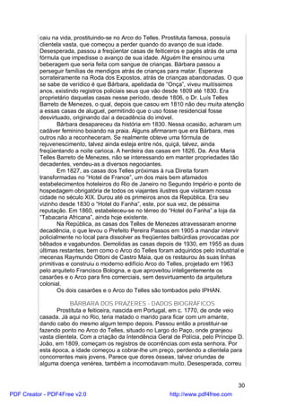 caiu na vida, prostituindo-se no Arco do Telles. Prostituta famosa, possuía
          clientela vasta, que começou a perder quando do avanço de sua idade.
          Desesperada, passou a freqüentar casas de feiticeiros e pagés atrás de uma
          fórmula que impedisse o avanço de sua idade. Alguém lhe ensinou uma
          beberagem que seria feita com sangue de crianças. Bárbara passou a
          perseguir famílias de mendigos atrás de crianças para matar. Esperava
          sorrateiramente na Roda dos Expostos, atrás de crianças abandonadas. O que
          se sabe de verídico é que Bárbara, apelidada de “Onça”, viveu muitíssimos
          anos, existindo registros policiais seus que vão desde 1809 até 1830. Era
          proprietário daquelas casas nesse período, desde 1806, o Dr. Luís Telles
          Barreto de Menezes, o qual, depois que casou em 1810 não deu muita atenção
          a essas casas de aluguel, permitindo que o uso fosse residencial fosse
          desvirtuado, originando daí a decadência do imóvel.
                  Bárbara desapareceu da história em 1830. Nessa ocasião, acharam um
          cadáver feminino boiando na praia. Alguns afirmaram que era Bárbara, mas
          outros não a reconheceram. Se realmente obteve uma fórmula de
          rejuvenescimento, talvez ainda esteja entre nós, quiçá, talvez, ainda
          freqüentando a noite carioca. A herdeira das casas em 1826, Da. Ana Maria
          Telles Barreto de Menezes, não se interessando em manter propriedades tão
          decadentes, vendeu-as a diversos negociantes.
                  Em 1827, as casas dos Telles próximas à rua Direita foram
          transformadas no “Hotel de France”, um dos mais bem afamados
          estabelecimentos hoteleiros do Rio de Janeiro no Segundo Império e ponto de
          hospedagem obrigatória de todos os viajantes ilustres que visitaram nossa
          cidade no século XIX. Durou até os primeiros anos da República. Era seu
          vizinho desde 1830 o “Hotel do Fanha”, este, por sua vez, de péssima
          reputação. Em 1860, estabeleceu-se no térreo do “Hotel do Fanha” a loja da
          “Tabacaria Africana”, ainda hoje existente.
                  Na República, as casas dos Telles de Menezes atravessaram enorme
          decadência, o que levou o Prefeito Pereira Passos em 1905 a mandar intervir
          policialmente no local para dissolver as freqüentes balbúrdias provocadas por
          bêbados e vagabundos. Demolidas as casas depois de 1930, em 1955 as duas
          últimas restantes, bem como o Arco do Telles foram adquiridos pelo industrial e
          mecenas Raymundo Ottoni de Castro Maia, que os restaurou às suas linhas
          primitivas e construiu o moderno edifício Arco do Telles, projetado em 1963
          pelo arquiteto Francisco Bologna, e que aproveitou inteligentemente os
          casarões e o Arco para fins comerciais, sem desvirtuamento da arquitetura
          colonial.
                  Os dois casarões e o Arco do Telles são tombados pelo IPHAN.

                      BÁRBARA DOS PRAZERES - DADOS BIOGRÁFICOS
                 Prostituta e feiticeira, nascida em Portugal, em c. 1770, de onde veio
          casada. Já aqui no Rio, teria matado o marido para ficar com um amante,
          dando cabo do mesmo algum tempo depois. Passou então a prostituir-se
          fazendo ponto no Arco do Telles, situado no Largo do Paço, onde granjeou
          vasta clientela. Com a criação da Intendência Geral de Polícia, pelo Príncipe D.
          João, em 1809, começam os registros de ocorrências com esta senhora. Por
          esta época, a idade começou a cobrar-lhe um preço, perdendo a clientela para
          concorrentes mais jovens. Parece que dores ósseas, talvez oriundas de
          alguma doença venérea, também a incomodavam muito. Desesperada, correu


                                                                                       30
PDF Creator - PDF4Free v2.0                                  http://www.pdf4free.com
 