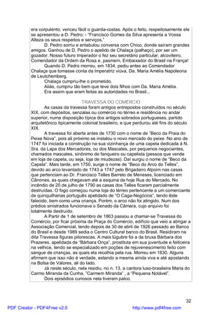era corpulento, venceu fácil o guarda-costas. Após o feito, respeitosamente ele
          se apresentou a D. Pedro: - “Francisco Gomes da Silva apresenta a Vossa
          Alteza os seus respeitos e serviços.”
                 D. Pedro sorriu e entabulou conversa com Chico, donde saíram grandes
          amigos. Ganhou de D. Pedro o apelido de Chalaça (palhaço), por ser um
          gozador. Nosso futuro Imperador o fez seu secretário particular, alcoviteiro,
          Comendador da Ordem da Rosa e, pasmem, Embaixador do Brasil na França!
                 Quando D. Pedro morreu, em 1834, pediu antes ao Comendador
          Chalaça que tomasse conta da Imperatriz viúva, Da. Maria Amélia Napoleona
          de Leutchemberg.
                 Chalaça cumpriu-lhe o prometido.
                 Aliás, cumpriu tão bem que teve dois filhos com Da. Maria Amélia.
                 Era assim que eram feitas as autoridades no Brasil...

                                    TRAVESSA DO COMÉRCIO
                 As casas da travessa foram antigos entrepostos construídos no século
          XIX, com depósitos, senzalas ou comércio no térreo e residência no andar
          superior, numa disposição típica dos antigos sobrados portugueses, partido
          arquitetônico tipicamente colonial brasileiro, e que perdurou até fins do século
          XIX.
                 A travessa foi aberta antes de 1730 com o nome de “Beco da Praia do
          Peixe Nova”, pois ali próximo se instalou o novo mercado do peixe. No ano de
          1747 foi iniciada a construção na sua vizinhança de uma capela dedicada à N.
          Sra. da Lapa dos Mercadores, ou dos Mascates, por pequenos negociantes,
          chamados mascates, sinônimo de fanqueiro ou capelista (pessoa que vende
          em loja de capela, ou seja, loja de miudezas). Daí surgiu o nome de “Beco da
          Capela”. Mais tarde, em 1750, surge o nome de “Beco do Arco do Telles”,
          devido ao arco levantado de 1743 a 1747 pelo Brigadeiro Alpoim nas casas
          que pertenciam ao Dr. Francisco Telles Barreto de Meneses, licenciado em
          Cânones, as quais chegavam até a esquina da hoje Rua do Mercado. No
          incêndio de 20 de julho de 1790 as casas dos Telles ficaram parcialmente
          destruídas. O fogo começou numa loja do térreo pertencente a um comerciante
          de quinquilharias português apelidado de “O Caga-Negócios”, tendo êste
          falecido, bem como uma criança. Porém, o arco não foi atingido. Num dos
          prédios sinistrados funcionava o Senado da Câmara, cujo arquivo foi
          totalmente destruído.
                 A Partir de 1 de setembro de 1863 passou a chamar-se Travessa do
          Comércio, por ficar próxima da Praça do Comércio, edifício que veio a abrigar a
          Associação Comercial, tendo depois de 30 de abril de 1926 passado ao Banco
          do Brasil e desde 1989 sedia o Centro Cultural banco do Brasil. Residiram na
          dita Travessa figuras pitorescas. A mais lúgubre foi a da bruxa Bárbara dos
          Prazeres, apelidada de “Bárbara Onça”, prostituta em sua juventude e feiticeira
          na velhice, tendo se especializado em poções de rejuvenescimento feito com
          sangue de crianças, as quais ela recolhia pela rua. Morreu em 1830. Alguns
          afirmam que isso não é verdade, estando a mesma ainda viva e até apostando
          na Bolsa de Valores, ali do lado.
                 Já neste século, nela residiu, no n. 13, a cantora luso-brasileira Maria do
          Carmo Miranda da Cunha, ”Carmem Miranda” , a “Pequena Notável”.
                 Dois episódios curiosos nela tiveram palco.



                                                                                         32
PDF Creator - PDF4Free v2.0                                   http://www.pdf4free.com
 