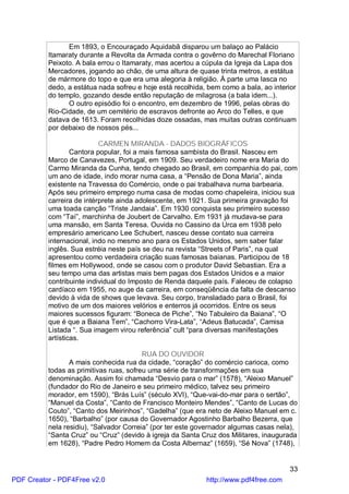 Em 1893, o Encouraçado Aquidabã disparou um balaço ao Palácio
          Itamaraty durante a Revolta da Armada contra o govêrno do Marechal Floriano
          Peixoto. A bala errou o Itamaraty, mas acertou a cúpula da Igreja da Lapa dos
          Mercadores, jogando ao chão, de uma altura de quase trinta metros, a estátua
          de mármore do topo e que era uma alegoria à religião. À parte uma lasca no
          dedo, a estátua nada sofreu e hoje está recolhida, bem como a bala, ao interior
          do templo, gozando desde então reputação de milagrosa (a bala idem...).
                O outro episódio foi o encontro, em dezembro de 1996, pelas obras do
          Rio-Cidade, de um cemitério de escravos defronte ao Arco do Telles, e que
          datava de 1613. Foram recolhidas doze ossadas, mas muitas outras continuam
          por debaixo de nossos pés...

                           CARMEN MIRANDA - DADOS BIOGRÁFICOS
                  Cantora popular, foi a mais famosa sambista do Brasil. Nasceu em
          Marco de Canavezes, Portugal, em 1909. Seu verdadeiro nome era Maria do
          Carmo Miranda da Cunha, tendo chegado ao Brasil, em companhia do pai, com
          um ano de idade, indo morar numa casa, a “Pensão de Dona Maria”, ainda
          existente na Travessa do Comércio, onde o pai trabalhava numa barbearia.
          Após seu primeiro emprego numa casa de modas como chapeleira, iniciou sua
          carreira de intérprete ainda adolescente, em 1921. Sua primeira gravação foi
          uma toada canção “Triste Jandaia”. Em 1930 conquista seu primeiro sucesso
          com “Taí”, marchinha de Joubert de Carvalho. Em 1931 já mudava-se para
          uma mansão, em Santa Teresa. Ouvida no Cassino da Urca em 1938 pelo
          empresário americano Lee Schubert, nasceu desse contato sua carreira
          internacional, indo no mesmo ano para os Estados Unidos, sem saber falar
          inglês. Sua estréia neste país se deu na revista “Streets of Paris”, na qual
          apresentou como verdadeira criação suas famosas baianas. Participou de 18
          filmes em Hollywood, onde se casou com o produtor David Sebastian. Era a
          seu tempo uma das artistas mais bem pagas dos Estados Unidos e a maior
          contribuinte individual do Imposto de Renda daquele país. Faleceu de colapso
          cardíaco em 1955, no auge da carreira, em conseqüência da falta de descanso
          devido à vida de shows que levava. Seu corpo, transladado para o Brasil, foi
          motivo de um dos maiores velórios e enterros já ocorridos. Entre os seus
          maiores sucessos figuram: “Boneca de Piche”, “No Tabuleiro da Baiana”, “O
          que é que a Baiana Tem”, “Cachorro Vira-Lata”, “Adeus Batucada”, Camisa
          Listada “. Sua imagem virou referência” cult “para diversas manifestações
          artísticas.

                                         RUA DO OUVIDOR
                 A mais conhecida rua da cidade, “coração” do comércio carioca, como
          todas as primitivas ruas, sofreu uma série de transformações em sua
          denominação. Assim foi chamada “Desvio para o mar” (1578), “Aleixo Manuel”
          (fundador do Rio de Janeiro e seu primeiro médico, talvez seu primeiro
          morador, em 1590), “Brás Luís” (século XVI), “Que-vai-do-mar para o sertão”,
          “Manuel da Costa”, “Canto de Francisco Monteiro Mendes”, “Canto de Lucas do
          Couto”, “Canto dos Meirinhos”, “Gadelha” (que era neto de Aleixo Manuel em c.
          1650), “Barbalho” (por causa do Governador Agostinho Barbalho Bezerra, que
          nela residiu), “Salvador Correia” (por ter este governador algumas casas nela),
          “Santa Cruz” ou “Cruz” (devido à igreja da Santa Cruz dos Militares, inaugurada
          em 1628), “Padre Pedro Homem da Costa Albernaz” (1659), “Sé Nova” (1748),


                                                                                      33
PDF Creator - PDF4Free v2.0                                 http://www.pdf4free.com
 