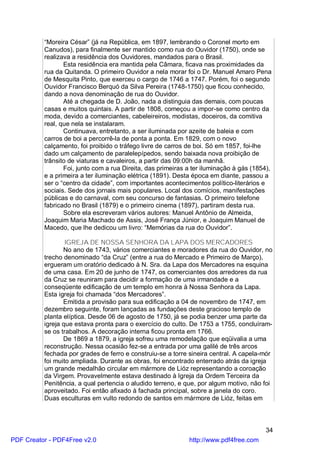 “Moreira César” (já na República, em 1897, lembrando o Coronel morto em
          Canudos), para finalmente ser mantido como rua do Ouvidor (1750), onde se
          realizava a residência dos Ouvidores, mandados para o Brasil.
                 Esta residência era mantida pela Câmara, ficava nas proximidades da
          rua da Quitanda. O primeiro Ouvidor a nela morar foi o Dr. Manuel Amaro Pena
          de Mesquita Pinto, que exerceu o cargo de 1746 a 1747. Porém, foi o segundo
          Ouvidor Francisco Berquó da Silva Pereira (1748-1750) que ficou conhecido,
          dando a nova denominação de rua do Ouvidor.
                 Até a chegada de D. João, nada a distinguia das demais, com poucas
          casas e muitos quintais. A partir de 1808, começou a impor-se como centro da
          moda, devido a comerciantes, cabeleireiros, modistas, doceiros, da comitiva
          real, que nela se instalaram.
                 Continuava, entretanto, a ser iluminada por azeite de baleia e com
          carros de boi a percorrê-la de ponta a ponta. Em 1829, com o novo
          calçamento, foi proibido o tráfego livre de carros de boi. Só em 1857, foi-lhe
          dado um calçamento de paralelepípedos, sendo baixada nova proibição de
          trânsito de viaturas e cavaleiros, a partir das 09:00h da manhã.
                 Foi, junto com a rua Direita, das primeiras a ter iluminação à gás (1854),
          e a primeira a ter iluminação elétrica (1891). Desta época em diante, passou a
          ser o “centro da cidade”, com importantes acontecimentos político-literários e
          sociais. Sede dos jornais mais populares. Local dos comícios, manifestações
          públicas e do carnaval, com seu concurso de fantasias. O primeiro telefone
          fabricado no Brasil (1879) e o primeiro cinema (1897), partiram desta rua.
                 Sobre ela escreveram vários autores: Manuel Antônio de Almeida,
          Joaquim Maria Machado de Assis, José França Júnior, e Joaquim Manuel de
          Macedo, que lhe dedicou um livro: “Memórias da rua do Ouvidor”.

                  IGREJA DE NOSSA SENHORA DA LAPA DOS MERCADORES
                 No ano de 1743, vários comerciantes e moradores da rua do Ouvidor, no
          trecho denominado “da Cruz” (entre a rua do Mercado e Primeiro de Março),
          ergueram um oratório dedicado à N. Sra. da Lapa dos Mercadores na esquina
          de uma casa. Em 20 de junho de 1747, os comerciantes dos arredores da rua
          da Cruz se reuniram para decidir a formação de uma irmandade e a
          conseqüente edificação de um templo em honra à Nossa Senhora da Lapa.
          Esta igreja foi chamada “dos Mercadores”.
                 Emitida a provisão para sua edificação a 04 de novembro de 1747, em
          dezembro seguinte, foram lançadas as fundações deste gracioso templo de
          planta elíptica. Desde 06 de agosto de 1750, já se podia benzer uma parte da
          igreja que estava pronta para o exercício do culto. De 1753 a 1755, concluíram-
          se os trabalhos. A decoração interna ficou pronta em 1766.
                 De 1869 a 1879, a igreja sofreu uma remodelação que eqüivalia a uma
          reconstrução. Nessa ocasião fez-se a entrada por uma galilé de três arcos
          fechada por grades de ferro e construiu-se a torre sineira central. A capela-mór
          foi muito ampliada. Durante as obras, foi encontrado enterrado atrás da igreja
          um grande medalhão circular em mármore de Lióz representando a coroação
          da Virgem. Provavelmente estava destinado à Igreja da Ordem Terceira da
          Penitência, a qual pertencia o aludido terreno, e que, por algum motivo, não foi
          aproveitado. Foi então afixado à fachada principal, sobre a janela do coro.
          Duas esculturas em vulto redondo de santos em mármore de Lióz, feitas em



                                                                                        34
PDF Creator - PDF4Free v2.0                                  http://www.pdf4free.com
 
