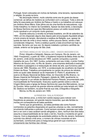 Portugal, foram colocadas em nichos da fachada. Uma terceira, representando
          a religião, foi posta na torre.
                  Na decoração interior, muito colorida como era do gosto da classe
          comercial, as talhas de madeira se confundem com o estuque. Toda a obra de
          talha foi executada por Antônio de Pádua e Castro e os trabalhos em estuque
          por Antônio Alves Meira. Este último era de uma família de estucadores, cujo
          irmão trabalhou no interior da Candelária. Apesar da data tardia, a decoração
          da Nossa Senhora da Lapa dos Mercadores possui um estilo rococó tardio
          muito razoável e um conjunto muito gracioso.
                  Quando estourou a revolta na armada brasileira, em 06 de setembro de
          1893, um tiro disparado alguns dias depois pelo encouraçado Aquidabã atingiu
          a torre sineira do templo, derrubando a estátua da Religião, que, apesar da
          queda de mais de vinte e cinco metros, sofreu poucos danos, sendo o fato
          considerado milagroso. Tanto a estátua quanto a bala encontram-se hoje na
          sacristia. Na torre, por sua vez, foi depois instalado o primeiro carrilhão da
          cidade, anterior ao da Igreja de São José.

                 ANTÔNIO ARAÚJO DE SOUZA LOBO - DADOS BIOGRÁFICOS
                 Pintor, litógrafo e fotógrafo. Nasceu em Campos, Rio de Janeiro, em
          1840. Freqüentou, a partir de 1854, a Academia Imperial de Belas Artes do Rio
          de Janeiro, onde ainda estudava em 1865, quando conquistou a grande
          medalha de ouro. Em 1867, fundou, juntamente com seu irmão, o pintor Carlos
          Alberico de Souza Lobo, no Rio de Janeiro, uma empresa dedicada à execução
          de retratos e paisagens e à restauração de obras de arte, que funcionou pelo
          menos até 1890. Recebeu, em 1874, a condecoração de cavalheiro da Imperial
          Ordem da Rosa. Trabalhou principalmente no campo da pintura de retratos,
          entre os quais cabe destacar os do Imperador D. Pedro II, atualmente no
          acervo do Museu Nacional de Belas Artes; do Visconde do Rio Branco, no
          Museu Imperial de Petrópolis; Paisagem, datada de 1886, igualmente no
          Museu Imperial; e um retrato do Marechal Floriano Peixoto, encomendado pela
          municipalidade de Florianópolis. Executou quatro painéis sobre a vida da
          Virgem Maria para a Igreja de Nossa Senhora da Lapa dos Mercadores, na rua
          do Ouvidor, feitos quando da grande reforma sofrida por este templo em 1869-
          82. Dedicou-se também, na parte final de sua vida, à litografia e fotografia.
                 Morreu no Rio de Janeiro em 1909.

                                  A PRIMEIRA “BALA PERDIDA”
                 Nos últimos anos, a mídia tem cedido espaço para noticiar com
          freqüência as pessoas, em grande maioria inocentes, que são feridas ou
          mortas em conseqüência de balas perdidas.
                 Termo que se generalizou, as balas perdidas são como ficaram
          conhecidos os petardos disparados em guerras urbanas ou não, normalmente
          envolvendo traficantes e policiais. Como sempre acontece, pessoas que nada
          tem a ver com o caso acabam sendo atingidas e, claro, nenhum dos dois lados
          assume a responsabilidade de ter dado o tal tiro, ficando o incidente em geral
          impune. Com a degradação da autoridade pública no Rio de Janeiro, fenômeno
          ocorrido nos últimos vinte anos, o número de vítimas inocentes só tem
          aumentado, contribuindo para a insegurança geral em que vivemos e o
          enlutamento das famílias das vítimas.



                                                                                      35
PDF Creator - PDF4Free v2.0                                 http://www.pdf4free.com
 