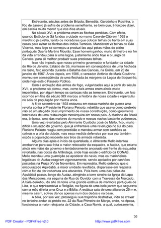 Entretanto, séculos antes de Brizola, Benedita, Garotinho e Rosinha, o
          Rio de Janeiro já sofria de problema semelhante, se bem que, é forçoso dizer,
          em escala muito menor que nos dias atuais.
                   No século XVI, o problema eram as flechas perdidas. Com efeito,
          quando Estácio de Sá fundou a cidade no morro Cara-de-Cão em 1565 o
          malefício já existia, tendo os moradores que colocar telhas de barro em suas
          casas para evitar as flechas dos índios Tamoios. Mandaram vir telhas de São
          Vicente, mas logo se começou a produzi-las aqui pelas mãos do oleiro
          português Duarte Martins Mourão. Esse homem ganhou muito dinheiro e no fim
          da vida arrendou para si uma lagoa, justamente onde hoje é o Largo da
          Carioca, para ali melhor produzir suas preciosas telhas.
                   Isso não impediu que nosso primeiro governador e fundador da cidade
          do Rio de Janeiro, Estácio de Sá, morresse em conseqüência de uma flechada
          no rosto, fato ocorrido durante a Batalha das Canoas, na Glória, em 20 de
          janeiro de 1567. Anos depois, em 1586, o vereador Antônio de Mariz Coutinho
          morreu em conseqüência de uma flechada às margens da Lagoa do Boqueirão,
          onde hoje está o Passeio Público.
                   Com a evolução das armas de fogo, vulgarizadas aqui à partir do século
          XVII, o problema só piorou, mas, como tais armas eram ainda muito
          imperfeitas, por algum tempo os cariocas não as temeram. Entretanto, um fato
          ocorrido em fins do século XIX marcou a história de nossa cidade e repercutiu
          no seio da população por muitos anos.
                   A 6 de setembro de 1893 estourou em nossa marinha de guerra uma
          revolta contra o Presidente Floriano Peixoto, rebelião que usava como pretexto
          não só um alegado descumprimento de nossa constituição, como igualmente
          interesses de uma restauração monárquica em nosso país. A Marinha do Brasil
          era, à época, uma das maiores do mundo e nossos navios bastante poderosos.
                   Uma vez revoltados pelo Almirante Custódio José de Mello, ficou muito
          difícil a situação do governo, que já enfrentava uma revolução no sul do país.
          Floriano Peixoto reagiu com prontidão e mandou armar com canhões as
          colinas e a orla da cidade, mas essa medida defensiva por sua vez também
          expôs a população inocente aos tiros da armada rebelada.
                   Alguns dias após o início da quartelada, o Almirante Mello intentou
          arrebanhar para sua frota o maior rebocador da esquadra, o Audaz, que estava
          ainda em mãos do governo e tentadoramente ancorado em frente da esquadra
          revoltada, nas docas da Alfândega, onde hoje existe o edifício da CONAB.
          Mello mandou uma guarnição se apoderar do navio, mas os marinheiros
          legalistas do Audaz reagiram vigorosamente, sendo apoiados por canhões
          postados na Praça XV de Novembro. Em represália, Mello ordenou que o
          encouraçado Aquidabã, a maior unidade revoltada, disparasse em resposta
          com o fito de dar cobertura aos atacantes. Pois bem, uma das balas do
          Aquidabã passou longe do Audaz, atingindo a torre sineira da Igreja da Lapa
          dos Mercadores, na esquina de Rua do Ouvidor com a Travessa do Mercado.
          A bala derrubou do alto da torre uma grande estátua de mármore português de
          Lióz, e que representava a Religião, na figura de uma bela jovem que segurava
          com a mão direita uma Cruz e a Bíblia. A estátua caiu de uma altura de 25 m e,
          mesmo assim, sofreu danos apenas num dos dedos e na base.
                   A bala, por sua vez, prosseguiu sua trajetória destrutiva, indo se cravar
          no terceiro andar do prédio no. 22 da Rua Primeiro de Março, onde, na época,
          funcionava a maior relojoaria da Cidade, a Casa Norris, a qual, curiosamente,


                                                                                         36
PDF Creator - PDF4Free v2.0                                   http://www.pdf4free.com
 