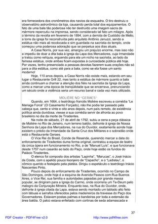 era fornecedora dos cronômetros dos navios da esquadra. O tiro destruiu o
          observatório astronômico da loja, causando perda total dos equipamentos. O
          fato de uma bala tão poderosa não ter destruído uma imagem sacra de
          mármore repercutiu na imprensa, sendo considerado tal fato um milagre. Após
          o término da revolta em fevereiro de 1894, com a derrota de Custódio de Mello,
          a torre da igreja foi reconstruída pelo arquiteto Antônio Januzzi, sendo a
          estátua não mais ali recolocada e sim guardada na sacristia do templo, onde
          começou uma poderosa adoração que se perpetua aos dias atuais.
                 A Casa Norris, por sua vez, amargou um prejuízo enorme, mas isso não
          a impediu de doar a dita bala à igreja da Lapa dos Mercadores, cuja Irmandade
          a tratou como relíquia, erguendo para ela um nicho na sacristia, ao lado da
          famosa estátua, onde ambas ficam expostas à curiosidade pública até hoje.
          Por vezes, tenho presenciado a pessoas devotas fazerem suas orações não só
          para a dita estátua, como até para a bala, como se ela fosse um santo
          moderno!
                 Hoje, 110 anos depois, a Casa Norris não existe mais, estando em seu
          lugar o Restaurante Grill 22, mas tanto a estátua de mármore quanto a bala
          ainda continuam a chamar a atenção dos fiéis na sacristia da Igreja da Lapa,
          como a marcar uma época de tranqüilidade que se encerrava, prenunciando
          um século onde a violência seria um recurso banal e cada vez mais utilizado.

                                      MOLIÉRE NO “GERAES”
                  Quando, em 1664, o teatrólogo francês Moliére escreveu a comédia “Le
          Mariage Forcé” (O Casamento Forçado), não lhe podia ter passado pela
          cabeça que, cento e vinte e oito anos depois, num país remoto, de existência
          política ainda duvidosa, viesse a sua comédia servir de afronta ao povo
          brasileiro no dia da morte de Tiradentes.
                  Na noite de sábado, 21 de abril de 1792, subiu a cena a peça clássica
          de Moliére no Rio de Janeiro, num terreno baldio, defronte à igreja de Nossa
          Senhora da Lapa dos Mercadores, na rua do Ouvidor, exatamente aonde hoje
          existem o prédio da Irmandade da Santa Cruz dos Militares e o sobradão onde
          está o Restaurante Geraes.
                  O Vice Rei do Brasil, Conde de Resende, querendo marcar a data do
          enforcamento de Tiradentes duma forma original, contratou a equipe de teatro
          da única ópera em funcionamento no Rio, a de “Manuel Luís”, e que funcionava
          desde 1757 num casarão ao lado do Paço, onde hoje estão os fundos do
          Palácio Tiradentes.
                  O elenco foi composto dos artistas “Lapinha”, “Marucas”, o José Inácio
          da Costa, com o apelido pouco lisonjeiro de “Capacho”, e o “Ladislau”, o
          cômico querido e festejado pela platéia. Dirigiu o espetáculo o teatrólogo Inácio
          Nascentes Pinto.
                  Pouco depois do enforcamento de Tiradentes, ocorrido no Campo de
          São Domingos, onde hoje é a esquina de Avenida Passos com Rua Buenos
          Aires, o Vice Rei, sua família e autoridades pajeadas por grande massa
          popular, se dirigiram para a Igreja do Carmo, onde ocorreria um Te-Deum pelo
          malogro da Conjuração Mineira. Enquanto isso, na Rua do Ouvidor, onde,
          defronte à igreja citada da Lapa, estava sendo montado um tablado alto feito
          com tábuas e sarrafos oferecidos pelos madeireiros da travessa do Paço dos
          Governadores. Estavam postas palmas e bandeiras por toda a extensão da
          área baldia. O palco estava enfeitado com cortinas de seda adamascada e


                                                                                        37
PDF Creator - PDF4Free v2.0                                  http://www.pdf4free.com
 