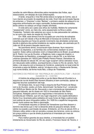 sanefas de cetim-Macau oferecidas pelos marejantes das Índias, aqui
          estacionados, em despejo de suas embarcações.
                 À tarde, enquanto o Vice Rei ainda estava na Igreja do Carmo, saiu à
          rua o bando anunciador do espetáculo da noite. Eram três as principais figuras
          do entremez, o “Gracioso” e dois “Barbas”, o primeiro vestido de arlequim e os
          segundos enfronhados em negro camisolão, burlescamente sarapintados,
          tendo ambos na cabeça um longo chapéu afunilado.
                 À noite abriu-se o palco aos olhos da multidão. Moliére foi certamente
          “assassinado” como, ao meio dia, caíra assassinado na fôrca o pobre
          Tiradentes. Também não sabemos se o povo riu das patuscadas de Ladislau,
          ou se sorriu por medo da reação do Vice Rei.
                 Em 1808, esse terreno livre foi ocupado por uma linha de sobrados
          coloniais que iam desde a Rua do Mercado à travessa do Comércio. Eram
          casarões erguidos por força do grande incremento das atividades comerciais
          devido à abertura dos portos brasileiros às nações amigas, ato assinado por D.
          João em 28 de janeiro daquele mesmo ano.
                 No pavimento térreo, funcionavam lojas diversas. Num mezanino
          existiam os depósitos, e as famílias dos comerciantes residiam no anda
          superior. Estes velhos sobrados viram a Independência do Brasil, as peraltices
          de D. Pedro I na rua do Ouvidor, a Regência, todo o segundo Império, a
          Proclamação da República, a passagem para o século XX, e as reformas
          urbanas operadas em 1903/5 pelo Prefeito Pereira Passos. Demolidos na
          primeira década do século XX, em seu lugar surgiram vários sobrados novos,
          em rebuscado estilo eclético, acompanhando a moda no Rio de Janeiro. Num
          deles, o de esquina com a travessa do Comércio, justamente no local onde foi
          encenada a peça de Moliére, está já, há alguns anos, o Restaurante Geraes,
          cujo nome lembra, de forma muito feliz, o berço de Tiradentes.

          HISTÓRICO DO PRÉDIO DA “RIO PRAÇA XV LOGÍSTICA LTDA” – RUA DO
                                       OUVIDOR 18 – CENTRO
                 A história da antiga praia entre a rua de Aleixo Manuel (Ouvidor) e a
          esquina de rua de André Dias Homem (Rosário) é bem conhecida, apesar de
          algumas lacunas subsistirem até hoje.
                 Em tempos idos, no que é hoje a esquina de Rua Primeiro de Março
          com a do Ouvidor, existiu um forte, denominado “da Santa Cruz”, construído
          em 1605/8 por Martim de Sá. Recuando o mar e tornando-se imprestável o
          pequeno baluarte, ele foi doado em 1623 à Irmandade de São Pedro
          Gonçalves, festejado patrono dos negociantes e mercadores do tempo,
          constituída por militares, que em seu lugar ergueram uma capela dedicada à
          Santa Cruz, levantada pelos soldados em suas horas de folga e patrocinada
          com sobras de seus minguados soldos. Em 1628 foi a capelinha inaugurada,
          sendo muito pobres seu feitio e decoração.
                 A Irmandade requereu à Câmara de Vereadores que lhes dessem o
          domínio das terras que o mar ia deixando atrás do pequeno templo, tendo
          obtido na ocasião a permissão de posse. Entretanto, em fins do século XVII, a
          Câmara voltou atrás e não só cancelou a posse dos terrenos, como os colocou
          em praça pública o que de direito já pertencia à Irmandade por mais de
          cinqüenta anos.
                 Para melhor garantia de seus direitos, a Irmandade fez um pedido
          diretamente ao Governador do Rio de Janeiro, Francisco Xavier de Távora, o


                                                                                      38
PDF Creator - PDF4Free v2.0                                http://www.pdf4free.com
 