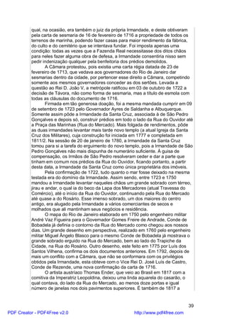 qual, na ocasião, era também o juiz da própria Irmandade, e deste obtiveram
          pela carta de sesmaria de 16 de fevereiro de 1716 a propriedade de todos os
          terrenos de marinha, podendo fazer casas para maior rendimento da fábrica,
          do culto e do cemitério que se intentava fundar. Foi imposta apenas uma
          condição: todas as vezes que a Fazenda Real necessitasse dos ditos chãos
          para neles fazer alguma obra de defesa, a Irmandade consentiria nisso sem
          pedir indenização qualquer pela benfeitoria dos prédios demolidos.
                  A Câmara protestou, pois existia uma carta régia datada de 23 de
          fevereiro de 1713, que vedava aos governadores do Rio de Janeiro dar
          sesmarias dentro da cidade, por pertencer esse direito a Câmara, competindo
          somente aos mesmos governadores conceder as dos sertões. Levada a
          questão ao Rei D. João V, a metrópole ratificou em 03 de outubro de 1722 a
          decisão de Távora, não como forma de sesmaria, mas a título de esmola com
          todas as cláusulas do documento de 1716.
                  Firmada em tão generosa doação, foi a mesma mandada cumprir em 09
          de setembro de 1723 pelo Governador Ayres de Saldanha e Albuquerque.
          Somente assim pôde a Irmandade da Santa Cruz, associada à de São Pedro
          Gonçalves e depois só, construir prédios em todo o lado da Rua do Ouvidor até
          a Praça das Marinhas (Rua do Mercado). Mais folgada de rendimentos, pôde
          as duas irmandades levantar mais tarde novo templo (a atual Igreja da Santa
          Cruz dos Militares), cuja construção foi iniciada em 1777 e completada em
          1811/2. Na sessão de 20 de janeiro de 1780, a Irmandade da Santa Cruz
          tomou para si a tarefa do erguimento do novo templo, pois a Irmandade de São
          Pedro Gonçalves não mais dispunha de numerário suficiente. À guisa de
          compensação, os Irmãos de São Pedro resolveram ceder e dar a parte que
          tinham em comum nos prédios da Rua do Ouvidor, ficando portanto, a partir
          desta data, a Irmandade da Santa Cruz como única proprietária dos imóveis.
                  Pela confirmação de 1722, tudo quanto o mar fosse deixado na mesma
          testada era do domínio da Irmandade. Assim sendo, entre 1723 e 1750
          mandou a Irmandade levantar naqueles chãos um grande sobrado com térreo,
          jirau e andar, o qual ia do beco da Lapa dos Mercadores (atual Travessa do
          Comércio), até o início da Rua do Ouvidor, continuando pela Rua do Mercado
          até quase a do Rosário. Esse imenso sobrado, um dos maiores do centro
          antigo, era alugado pela Irmandade a vários comerciantes de secos e
          molhados que ali mantinham seus negócios e residência.
                  O mapa do Rio de Janeiro elaborado em 1750 pelo engenheiro militar
          André Vaz Figueira para o Governador Gomes Freire de Andrade, Conde de
          Bobadela já definia o contorno da Rua do Mercado como chegou aos nossos
          dias. Um grande desenho em perspectiva, realizado em 1760 pelo engenheiro
          militar Miguel Ângelo Blasco para o mesmo Conde de Bobadela já mostrava o
          grande sobrado erguido na Rua do Mercado, bem ao lado do Trapiche da
          Cidade, na Rua do Rosário. Outro desenho, este feito em 1775 por Luís dos
          Santos Vilhena, confirma os dois documentos anteriores. Em 1792, depois de
          mais um conflito com a Câmara, que não se conformara com os privilégios
          obtidos pela Irmandade, esta obteve com o Vice Rei D. José Luís de Castro,
          Conde de Rezende, uma nova confirmação da carta de 1716.
                  O artista austríaco Thomas Ender, que veio ao Brasil em 1817 com a
          comitiva da Imperatriz Leopoldina, deixou uma linda aquarela do casarão, o
          qual contava, do lado da Rua do Mercado, ao menos doze portas e igual
          número de janelas nos dois pavimentos superiores. É também de 1817 a


                                                                                     39
PDF Creator - PDF4Free v2.0                                http://www.pdf4free.com
 
