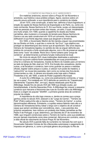 O COMÉRCIO NA PRAÇA XV E ARREDORES
                  Em matérias anteriores, escrevi sobre a Praça XV de Novembro e
          arredores, sua história e seus prédios antigos. Agora, escrevo sobre um
          assunto pouco enfocado: a sua importância para o comércio da cidade.
                  Já em 1570, uma construção, à beira mar, definiria o futuro logradouro: a
          ereção da capela de Nossa Senhora da Expectação e do Parto, ou, como era
          mais conhecida, Nossa Senhora do Ó. Em sua frente, surgiu um descampado
          onde as pessoas se reuniam antes das missas, um adro, o qual, inicialmente,
          era muito amplo. Em 1589, quando a capelinha foi doada aos frades
          carmelitas, eles mudaram a invocação do templo para Nossa Senhora do
          Carmo e ao seu lado construíram em 1619 um convento. Anos depois,
          edificaram à sua frente algumas casas que alugavam a terceiros.
                  Em 1605, o Governador Martim de Sá mandou erguer nas proximidades
          da rua Direita um forte, o qual deu o nome de “da Cruz”, cujo objetivo era
          proteger os desembarques dos navios que ali aportavam. Dez anos depois, a
          Câmara de Vereadores legislou no sentido de não se erguer defronte aos
          prédios do convento e forte construção alguma, com o fito de preservar aquela
          área como “rocio” da cidade. Rocio era o nome lusitano para “praça de
          comércio”, já determinando a primeira função institucional do local.
                  No início do século XVII, duas instituições destinadas a estimular o
          comércio na jovem colônia foram estabelecidas em suas proximidades.
          Uma foi a Câmara de Vereadores, trazida do Morro do Castelo para um terreno
          ao lado da Igreja de São José em 1619. Era função dos vereadores, dentre
          outras, a de fiscalizar o comércio, bem como guardar os pesos e medidas
          oficiais, legislar sobre preços e custos, e colocar num poste de madeira, o
          “pelourinho” as novas leis exaradas, bem como os nomes dos fora-da-lei,
          comerciantes ou não. A câmara era situada onde hoje está o Palácio
          Tiradentes e foi, até 1808, a sede do Poder Legislativo Municipal.
                  A outra foi a Alfândega, ou, como era poeticamente conhecida, a “casa
          de ver-o-peso”. Foi instalada em 1613 defronte ao caminho do “Capoeirussú”
          (literalmente “Capoeira Alta”, em tupi), depois rebatizado para Rua da
          Alfândega. Desde fins do século XVII até 1808 sua direção coube, por
          hereditariedade, à família Nascentes Pinto. A Alfândega fez crescer o pequeno
          comércio que marcaria a fisionomia das ruas do Ouvidor até a da Alfândega.
          Está aí a origem do popular “SAARA”, a primeira grande área de comércio
          popular da cidade.
                  A importância do sítio logo cresceu e, dentre os nomes que a praça
          ganhou ainda no século XVII, estavam o de “Largo do Carmo”, “Terreiro da
          Polé” (Polé e pelourinho são a mesma coisa), “Terreiro do Carmo”, e outras
          denominações efêmeras. Entretanto, a cupidez estava falando mais alto e a
          Câmara de Vereadores tentou lotear o largo com o objetivo de ali construir
          casas que seriam vendidas (por coincidência, claro...) aos parentes dos
          próprios vereadores. Isso motivou um protesto dos frades carmelitas ao Rei
          Pedro II de Portugal, o qual, determinou, por Decreto de 27 de novembro de
          1686, que ninguém construísse sobre o Terreiro do Carmo, pois sua existência
          era por demais importante como área comercial. Até prova em contrário, esta é
          a data oficial de nascimento da futura Praça XV de Novembro.
                  No século XVII a grande falta de numerário no mercado fez com que o
          Governador Salvador Correia de Sá e Benevides autorizasse o pagamento de
          impostos em gêneros, e, como o principal gênero de produção no Rio de


                                                                                         4
PDF Creator - PDF4Free v2.0                                  http://www.pdf4free.com
 