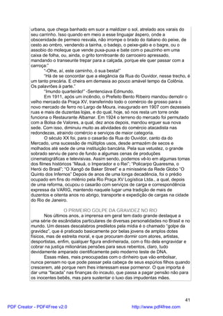 urbana, que chega banhado em suor a maldizer o sol, atrelado aos varais do
          seu carrinho. Isso quando em meio a esse linguajar áspero, onde a
          obscenidade de permeio resvala, não irrompe o brado do italiano do peixe, de
          cesto ao ombro, vendendo a tainha, o badejo, o peixe-galo e o bagre, ou o
          assobio do moleque que vende puxa-puxa e bate com o pauzinho em uma
          caixa de folha, ou, ainda, o grito tornitroante do carroceiro apressado,
          mandando o transeunte trepar para a calçada, porque ele quer passar com a
          carroça:”
                 “-Olhe, aí, este caminho, ó sua besta!”
                 “Há de se concordar que a elegância da Rua do Ouvidor, nesse trecho, é
          um tanto precária. E cheira em demasia ao pouco amável tempo da Colônia.
          Os palavrões à parte.”
                 “Imundo quarteirão!” -Sentenciava Edmundo.
                 Em 1911, após um incêndio, o Prefeito Bento Ribeiro mandou demolir o
          velho mercado da Praça XV, transferindo todo o comércio de grosso para o
          novo mercado de ferro no Largo de Moura, inaugurado em 1907 com dezesseis
          ruas e mais de duzentas lojas, e do qual, hoje, só nos resta um torre onde
          funciona o Restaurante Albamar. Em 1924 o terreno do mercado foi permutado
          com a Bolsa de Valores, a qual, dez anos depois, mandou erguer sua nova
          sede. Com isso, diminuiu muito as atividades do comércio atacadista nas
          redondezas, atraindo comércio e serviços de maior categoria.
                 O século XX foi, para o casarão da Rua do Ouvidor, canto da do
          Mercado, uma sucessão de múltiplos usos, desde armazém de secos e
          molhados até sede de uma instituição bancária. Pela sua vetustez, o grande
          sobrado serviu de pano de fundo a algumas cenas de produções
          cinematográficas e televisivas. Assim sendo, podemos vê-lo em algumas tomas
          dos filmes históricos “Mauá, o Imperador e o Rei”; “Policarpo Quaresma, o
          Herói do Brasil”; “O Xangô de Baker Street” e a minissérie da Rede Globo “O
          Quinto dos Infernos” Depois de anos de uma longa decadência, foi o prédio
          ocupado em fins do milênio pela Rio Praça XV Logística Ltda., a qual, depois
          de uma reforma, ocupou o casarão com serviços de carga e correspondência
          expressa da VARIG, mantendo naquele lugar uma tradição de mais de
          duzentos e oitenta anos no abrigo, transporte e expedição de cargas na cidade
          do Rio de Janeiro.

                           O PRIMEIRO GOLPE DA GRAVIDEZ NO RIO
                 Nos últimos anos, a imprensa em geral tem dado grande destaque a
          uma série de escândalos particulares de diversas personalidades no Brasil e no
          mundo. Um desses descalabros prediletos pela mídia é o chamado “golpe da
          gravidez”, que é praticado basicamente por belas jovens de amplos dotes
          físicos, mas de estreita moral, e que procuram dormir com atores, artistas,
          desportistas, enfim, qualquer figura endinheirada, com o fito dela engravidar e
          cobrar na justiça milionárias pensões para seus rebentos, claro, tudo
          devidamente amparado cientificamente pelo moderno teste de DNA.
                 Essas mães, mais preocupadas com o dinheiro que vão embolsar,
          nunca pensam no que pode passar pela cabeça de seus espúrios filhos quando
          crescerem, até porque nem lhes interessam esse pormenor. O que importa é
          dar uma “facada” nas finanças do incauto, que passa a pagar pensão não para
          os inocentes bebês, mas para sustentar o luxo das impudentas mães.



                                                                                      41
PDF Creator - PDF4Free v2.0                                 http://www.pdf4free.com
 