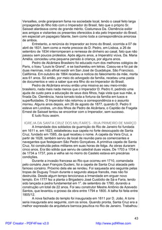 Versailles, onde granjearam fama na sociedade local, tendo o casal feito larga
          propaganda do filho tido com o Imperador do Brasil, fato que o próprio Sr.
          Saisset alardeava como de grande mérito. Costumava Da. Clemência exibir
          aos amigos e visitantes os presentes oferecidos à ela pelo Imperador do Brasil,
          em especial um papagaio falante, bem como toda a correspondência amorosa
          de ambos.
                 Entretanto, a renúncia do Imperador ao trono do Brasil, ocorrida a 07 de
          abril de 1831, bem como a morte precoce de D. Pedro, em Lisboa, a 26 de
          setembro de 1834 interromperam a remessa de dinheiro ao casal, fato que não
          passou sem poucos protestos. Após alguns anos, a Imperatriz viúva, Da. Maria
          Amélia, concedeu uma pequena pensão à criança, por alguns anos.
                 Pedro de Alcântara Brasileiro foi educado num dos melhores colégios de
          Paris, o liceu “Louis le Grand”, e se bacharelou em letras. Casou-se e foi pai de
          duas meninas, indo afinal residir em San José de Guadalupe, São Francisco,
          Califórnia. Em outubro de 1864 recebeu a notícia do falecimento da mãe, morta
          aos 61 anos. Só então, por meio do advogado da família, recebeu uma pasta
          de documentos e veio a saber que era filho do ex-Imperador do Brasil.
                 Pedro de Alcântara enviou então uma missiva ao seu meio-irmão
          brasileiro, nada mais nada menos que o Imperador D. Pedro II, pedindo uma
          ajuda de custo para a educação de seus dois filhos, haja vista que sua mãe, a
          finada Da. Clemência, havia torrado toda a fortuna da família em luxos e
          superfluidades. O Imperador não retornou a correspondência e o assunto
          morreu. Alguns anos depois, em 26 de agosto de 1877, quando D. Pedro II
          esteve em Londres, um dos filhos de Pedro de Alcântara, o Capitão de Fragata
          Ernest de Saisset tentou se encontrar com o Imperador, sem sucesso.
                 E tudo ficou assim.

            IGREJA DA SANTA CRUZ DOS MILITARES - RUA PRIMEIRO DE MARÇO
                  A Irmandade dos soldados da guarnição do Rio de Janeiro foi fundada
          em 1611 e, em 1623, estabeleceu sua capela no forte desocupado de Santa
          Cruz, fundado em 1585, da qual recebeu o nome. A capela da Vera Cruz, a
          partir de 1628, também serviu de local de reunião para os comerciantes e
          navegantes que festejavam São Pedro Gonçalves. A primitiva capela de Santa
          Cruz, foi construída pelos militares em suas horas de folga. As obras duraram
          cinco anos. Era tão sólida que serviu de catedral duas vezes, De 1703 a 1704 e
          de 1734 a 1737, pois a velha sé no morro do Castelo estava em precárias
          condições.
                  Durante a invasão francesa ao Rio que ocorreu em 1710, comandada
          pelo corsário Jean François Duclerc, foi a capela de Santa Cruz atacada pelo
          famoso corsário. Próximo dela ele se rendeu. Foi saqueada ano seguinte pelas
          tropas de Duguay Trouin durante o segundo ataque francês, mas não foi
          destruída. Desde algum tempo tencionava a Irmandade em erguer novo
          templo. Em 1777 fez a planta o Brigadeiro José Custódio de Sá e Faria, tendo
          sido lançada a pedra fundamental em 1o. de setembro de 1780, durando a
          construção um total de 22 anos. Foi seu construtor Mestre Antônio de Azevedo
          Santos, que levantou o grosso da obra entre 1794 e 1800. A talha foi feita entre
          1805/12.
                  A nova fachada do templo foi inaugurada em 1811 por D. João. A torre
          seria inaugurada ano seguinte, com os sinos. Quando pronta, Santa Cruz era a
          melhor expressão da arquitetura barroca jesuítica no Rio de Janeiro. Trabalhou


                                                                                        43
PDF Creator - PDF4Free v2.0                                  http://www.pdf4free.com
 
