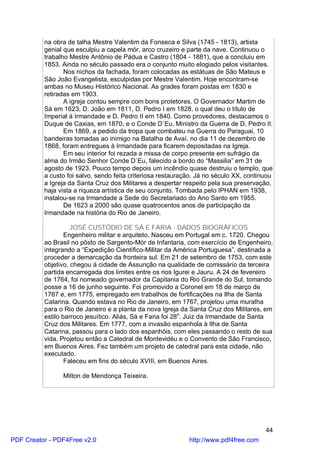 na obra de talha Mestre Valentim da Fonseca e Silva (1745 - 1813), artista
          genial que esculpiu a capela mór, arco cruzeiro e parte da nave. Continuou o
          trabalho Mestre Antônio de Pádua e Castro (1804 - 1881), que a concluiu em
          1853. Ainda no século passado era o conjunto muito elogiado pelos visitantes.
                 Nos nichos da fachada, foram colocadas as estátuas de São Mateus e
          São João Evangelista, esculpidas por Mestre Valentim. Hoje encontram-se
          ambas no Museu Histórico Nacional. As grades foram postas em 1830 e
          retiradas em 1903.
                 A igreja contou sempre com bons protetores. O Governador Martim de
          Sá em 1623, D. João em 1811, D. Pedro I em 1828, o qual deu o título de
          Imperial à Irmandade e D. Pedro II em 1840. Como provedores, destacamos o
          Duque de Caxias, em 1870, e o Conde D`Eu, Ministro da Guerra de D. Pedro II.
                 Em 1869, a pedido da tropa que combateu na Guerra do Paraguai, 10
          bandeiras tomadas ao inimigo na Batalha de Avaí, no dia 11 de dezembro de
          1868, foram entregues à Irmandade para ficarem depositadas na Igreja.
                 Em seu interior foi rezada a missa de corpo presente em sufrágio da
          alma do Irmão Senhor Conde D`Eu, falecido a bordo do “Massilia” em 31 de
          agosto de 1923. Pouco tempo depois um incêndio quase destruiu o templo, que
          a custo foi salvo, sendo feita criteriosa restauração. Já no século XX, continuou
          a Igreja da Santa Cruz dos Militares a despertar respeito pela sua preservação,
          haja vista a riqueza artística de seu conjunto. Tombada pelo IPHAN em 1938,
          instalou-se na Irmandade a Sede do Secretariado do Ano Santo em 1955.
                 De 1623 a 2000 são quase quatrocentos anos de participação da
          Irmandade na história do Rio de Janeiro.

                    JOSÉ CUSTÓDIO DE SÁ E FARIA - DADOS BIOGRÁFICOS
                  Engenheiro militar e arquiteto. Nasceu em Portugal em c. 1720. Chegou
          ao Brasil no pôsto de Sargento-Mór de Infantaria, com exercício de Engenheiro,
          integrando a “Expedição Científico-Militar da América Portuguesa”, destinada a
          proceder a demarcação da fronteira sul. Em 21 de setembro de 1753, com este
          objetivo, chegou à cidade de Assunção na qualidade de comissário da terceira
          partida encarregada dos limites entre os rios Igurei e Jauru. A 24 de fevereiro
          de 1764, foi nomeado governador da Capitania do Rio Grande do Sul, tomando
          posse a 16 de junho seguinte. Foi promovido a Coronel em 18 de março de
          1767 e, em 1775, empregado em trabalhos de fortificações na Ilha de Santa
          Catarina. Quando estava no Rio de Janeiro, em 1767, projetou uma muralha
          para o Rio de Janeiro e a planta da nova Igreja da Santa Cruz dos Militares, em
          estilo barroco jesuítico. Aliás, Sá e Faria foi 28o. Juiz da Irmandade da Santa
          Cruz dos Militares. Em 1777, com a invasão espanhola à Ilha de Santa
          Catarina, passou para o lado dos espanhóis, com eles passando o resto de sua
          vida. Projetou então a Catedral de Montevidéu e o Convento de São Francisco,
          em Buenos Aires. Fez também um projeto de catedral para esta cidade, não
          executado.
                  Faleceu em fins do século XVIII, em Buenos Aires.

                Milton de Mendonça Teixeira.




                                                                                        44
PDF Creator - PDF4Free v2.0                                  http://www.pdf4free.com
 