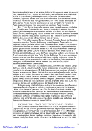 Janeiro daqueles tempos era o açúcar, todo mundo passou a pagar ao governo
          com caixas de açúcar. Logo os armazéns do governo ficaram abarrotados de
          açúcar, o que causou grande depreciação do produto. Para resolver o
          problema, agravado desde 1686 com a descoberta de ouro em Minas Gerais,
          resolveu o Rei Pedro II de Portugal transferir, em 1698, a casa da moeda, da
          Bahia para o Rio de Janeiro, acomodando-a num armazém no Terreiro do
          Paço, exatamente onde hoje se encontra o prédio do Paço Imperial.
                  Em 1710 o Rio de Janeiro foi atacado pelas tropas francesas chefiadas
          pelo Corsário Jean François Duclerc, sofrendo o inimigo fragorosa derrota
          quando já havia chegado aos limites do Terreiro do Carmo. No ano seguinte,
          outro Corsário, René Duguay Trouin, foi mais bem sucedido, tomando a cidade
          após curta batalha e saqueando os armazéns do Terreiro do Carmo por mais
          de trinta dias, quando se retirou vitorioso para a França.
                  Em 1743, o Governador Gomes Freire de Andrade, Conde de Bobadela,
          inaugurou no antigo Terreiro do Carmo a nova Casa dos Governadores,
          projetada pelo engenheiro militar José Fernandes Pinto Alpoim onde estavam
          os Armazéns Reais e a Casa da Moeda. O Paço substituiu a pequenina casa
          que os governadores ocupavam desde 1624 na antiga rua Direita, onde hoje
          está o prédio do Centro Cultural do Banco do Brasil. Vinte anos depois, o
          Terreiro, já rebatizado para Largo do Paço, passaria a sediar o Vice-reinado do
          Brasil, sendo seu primeiro Vice Rei o Conde da Cunha. Ele e seus sucessores
          se preocuparam com dois assuntos básicos da colônia: proteger a cidade de
          ataques estrangeiros promovendo a melhoria das fortificações e igualmente
          proteger o rico comércio do Rio de Janeiro, cujo ouro em circulação
          desenvolvera muito nos últimos anos.
                  Quando o Príncipe D. João desembarcou, em março de 1808 no Largo
          do Paço, este já estava firmado há muitos anos como a praça comercial mais
          importante do reino português. D. João teve apenas que continuar o trabalho
          de seus antecessores. Já em 1808 ele liberou os portos brasileiros às nações
          amigas, e, em outubro do mesmo ano criou o Banco do Brasil, instalado num
          casarão da rua Direita. Onze anos depois, o comércio havia florescido tanto
          que se tornou necessário criar a primeira Praça do Comércio do Rio de Janeiro,
          antepassada direta de nossa Bolsa de Valores. O prédio ainda está lá, na rua
          Visconde de Itaboraí, sendo hoje sede da Casa França Brasil.
                  Estavam, pois, criados todos os instrumentos legais que transformaram
          o pequeno Terreiro Carmo na mais importante praça comercial da América
          Latina, primazia que só perderia para São Paulo em fins do século XIX. Hoje,
          as velhas casas comerciais da Praça XV de Novembro e arredores estão
          sendo reabilitadas pelas obras da Prefeitura da Cidade do Rio de Janeiro,
          sendo suas fachadas tombadas pelos órgãos de proteção ao patrimônio
          histórico, e se tornando, aos poucos, importante atração para os turistas que
          desejam conhecer um pouco de nossa história.

                PAÇO IMPERIAL - PRAÇA QUINZE DE NOVEMBRO - CENTRO
                Nos primeiros cem anos de existência da cidade, os governadores da
          Capitania do Rio de Janeiro, geralmente membros da poderosa família Sá ou
          seus prepostos, governavam de suas próprias casas. Em 1643, a Metrópole
          concordou em pagar um aluguel para o Governador Luís Barbalho Bezerra,
          que, empobrecido e doente nas lutas contra os holandeses no nordeste, não
          possuía condições de se manter. Com a morte de Bezerra, em abril de 1644,


                                                                                       5
PDF Creator - PDF4Free v2.0                                 http://www.pdf4free.com
 