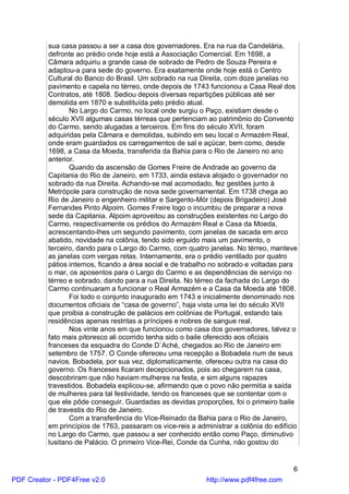 sua casa passou a ser a casa dos governadores. Era na rua da Candelária,
          defronte ao prédio onde hoje está a Associação Comercial. Em 1698, a
          Câmara adquiriu a grande casa de sobrado de Pedro de Souza Pereira e
          adaptou-a para sede do governo. Era exatamente onde hoje está o Centro
          Cultural do Banco do Brasil. Um sobrado na rua Direita, com doze janelas no
          pavimento e capela no térreo, onde depois de 1743 funcionou a Casa Real dos
          Contratos, até 1808. Sediou depois diversas repartições públicas até ser
          demolida em 1870 e substituída pelo prédio atual.
                 No Largo do Carmo, no local onde surgiu o Paço, existiam desde o
          século XVII algumas casas térreas que pertenciam ao patrimônio do Convento
          do Carmo, sendo alugadas a terceiros. Em fins do século XVII, foram
          adquiridas pela Câmara e demolidas, subindo em seu local o Armazém Real,
          onde eram guardados os carregamentos de sal e açúcar, bem como, desde
          1698, a Casa da Moeda, transferida da Bahia para o Rio de Janeiro no ano
          anterior.
                 Quando da ascensão de Gomes Freire de Andrade ao governo da
          Capitania do Rio de Janeiro, em 1733, ainda estava alojado o governador no
          sobrado da rua Direita. Achando-se mal acomodado, fez gestões junto à
          Metrópole para construção de nova sede governamental. Em 1738 chega ao
          Rio de Janeiro o engenheiro militar e Sargento-Mór (depois Brigadeiro) José
          Fernandes Pinto Alpoim. Gomes Freire logo o incumbiu de preparar a nova
          sede da Capitania. Alpoim aproveitou as construções existentes no Largo do
          Carmo, respectivamente os prédios do Armazém Real e Casa da Moeda,
          acrescentando-lhes um segundo pavimento, com janelas de sacada em arco
          abatido, novidade na colônia, tendo sido erguido mais um pavimento, o
          terceiro, dando para o Largo do Carmo, com quatro janelas. No térreo, manteve
          as janelas com vergas retas. Internamente, era o prédio ventilado por quatro
          pátios internos, ficando a área social e de trabalho no sobrado e voltadas para
          o mar, os aposentos para o Largo do Carmo e as dependências de serviço no
          térreo e sobrado, dando para a rua Direita. No térreo da fachada do Largo do
          Carmo continuaram a funcionar o Real Armazém e a Casa da Moeda até 1808.
                 Foi todo o conjunto inaugurado em 1743 e inicialmente denominado nos
          documentos oficiais de “casa de governo”, haja vista uma lei do século XVII
          que proibia a construção de palácios em colônias de Portugal, estando tais
          residências apenas restritas a príncipes e nobres de sangue real.
                 Nos vinte anos em que funcionou como casa dos governadores, talvez o
          fato mais pitoresco ali ocorrido tenha sido o baile oferecido aos oficiais
          franceses da esquadra do Conde D`Aché, chegados ao Rio de Janeiro em
          setembro de 1757. O Conde ofereceu uma recepção a Bobadela num de seus
          navios. Bobadela, por sua vez, diplomaticamente, ofereceu outra na casa do
          governo. Os franceses ficaram decepcionados, pois ao chegarem na casa,
          descobriram que não haviam mulheres na festa, e sim alguns rapazes
          travestidos. Bobadela explicou-se, afirmando que o povo não permitia a saída
          de mulheres para tal festividade, tendo os franceses que se contentar com o
          que ele pôde conseguir. Guardadas as devidas proporções, foi o primeiro baile
          de travestis do Rio de Janeiro.
                 Com a transferência do Vice-Reinado da Bahia para o Rio de Janeiro,
          em princípios de 1763, passaram os vice-reis a administrar a colônia do edifício
          no Largo do Carmo, que passou a ser conhecido então como Paço, diminutivo
          lusitano de Palácio. O primeiro Vice-Rei, Conde da Cunha, não gostou do


                                                                                        6
PDF Creator - PDF4Free v2.0                                 http://www.pdf4free.com
 